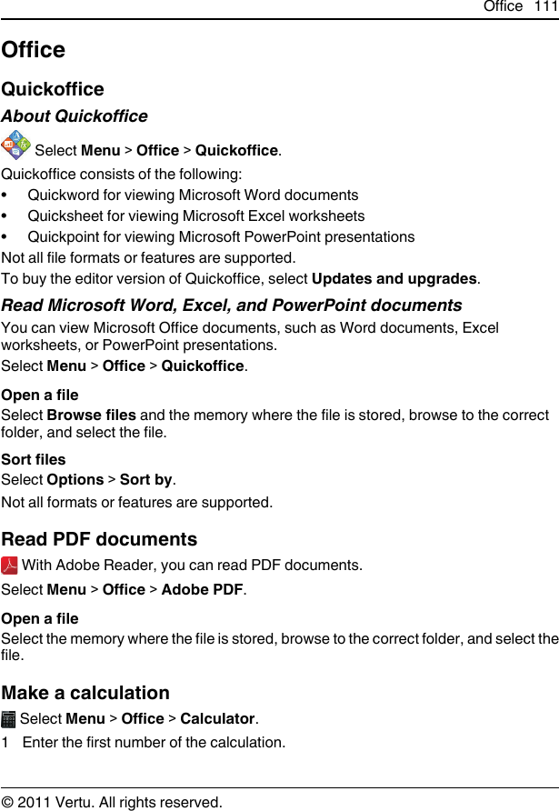 OfficeQuickofficeAbout Quickoffice Select Menu &gt; Office &gt; Quickoffice.Quickoffice consists of the following:• Quickword for viewing Microsoft Word documents• Quicksheet for viewing Microsoft Excel worksheets• Quickpoint for viewing Microsoft PowerPoint presentationsNot all file formats or features are supported.To buy the editor version of Quickoffice, select Updates and upgrades.Read Microsoft Word, Excel, and PowerPoint documentsYou can view Microsoft Office documents, such as Word documents, Excelworksheets, or PowerPoint presentations.Select Menu &gt; Office &gt; Quickoffice.Open a fileSelect Browse files and the memory where the file is stored, browse to the correctfolder, and select the file.Sort filesSelect Options &gt; Sort by.Not all formats or features are supported.Read PDF documents With Adobe Reader, you can read PDF documents.Select Menu &gt; Office &gt; Adobe PDF.Open a fileSelect the memory where the file is stored, browse to the correct folder, and select thefile.Make a calculation Select Menu &gt; Office &gt; Calculator.1 Enter the first number of the calculation.Office 111© 2011 Vertu. All rights reserved.