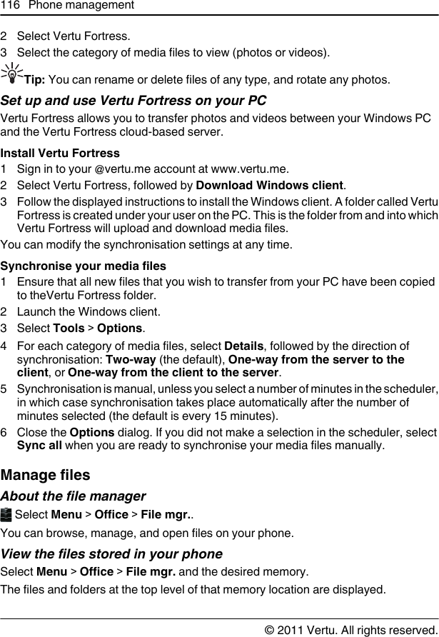 2 Select Vertu Fortress.3 Select the category of media files to view (photos or videos).Tip: You can rename or delete files of any type, and rotate any photos.Set up and use Vertu Fortress on your PCVertu Fortress allows you to transfer photos and videos between your Windows PCand the Vertu Fortress cloud-based server.Install Vertu Fortress1 Sign in to your @vertu.me account at www.vertu.me.2 Select Vertu Fortress, followed by Download Windows client.3 Follow the displayed instructions to install the Windows client. A folder called VertuFortress is created under your user on the PC. This is the folder from and into whichVertu Fortress will upload and download media files.You can modify the synchronisation settings at any time.Synchronise your media files1 Ensure that all new files that you wish to transfer from your PC have been copiedto theVertu Fortress folder.2 Launch the Windows client.3 Select Tools &gt; Options.4 For each category of media files, select Details, followed by the direction ofsynchronisation: Two-way (the default), One-way from the server to theclient, or One-way from the client to the server.5 Synchronisation is manual, unless you select a number of minutes in the scheduler,in which case synchronisation takes place automatically after the number ofminutes selected (the default is every 15 minutes).6Close the Options dialog. If you did not make a selection in the scheduler, selectSync all when you are ready to synchronise your media files manually.Manage filesAbout the file manager Select Menu &gt; Office &gt; File mgr..You can browse, manage, and open files on your phone.View the files stored in your phoneSelect Menu &gt; Office &gt; File mgr. and the desired memory.The files and folders at the top level of that memory location are displayed.116 Phone management© 2011 Vertu. All rights reserved.