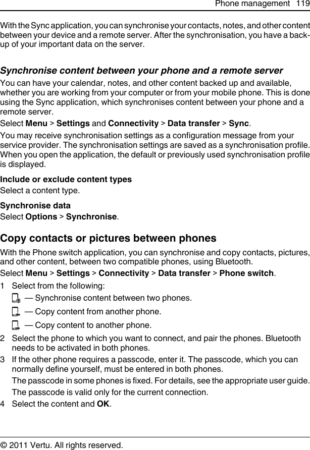 With the Sync application, you can synchronise your contacts, notes, and other contentbetween your device and a remote server. After the synchronisation, you have a back-up of your important data on the server.Synchronise content between your phone and a remote serverYou can have your calendar, notes, and other content backed up and available,whether you are working from your computer or from your mobile phone. This is doneusing the Sync application, which synchronises content between your phone and aremote server.Select Menu &gt; Settings and Connectivity &gt; Data transfer &gt; Sync.You may receive synchronisation settings as a configuration message from yourservice provider. The synchronisation settings are saved as a synchronisation profile.When you open the application, the default or previously used synchronisation profileis displayed.Include or exclude content typesSelect a content type.Synchronise dataSelect Options &gt; Synchronise.Copy contacts or pictures between phonesWith the Phone switch application, you can synchronise and copy contacts, pictures,and other content, between two compatible phones, using Bluetooth.Select Menu &gt; Settings &gt; Connectivity &gt; Data transfer &gt; Phone switch.1 Select from the following:  — Synchronise content between two phones.  — Copy content from another phone.  — Copy content to another phone.2 Select the phone to which you want to connect, and pair the phones. Bluetoothneeds to be activated in both phones.3 If the other phone requires a passcode, enter it. The passcode, which you cannormally define yourself, must be entered in both phones.The passcode in some phones is fixed. For details, see the appropriate user guide.The passcode is valid only for the current connection.4 Select the content and OK.Phone management 119© 2011 Vertu. All rights reserved.