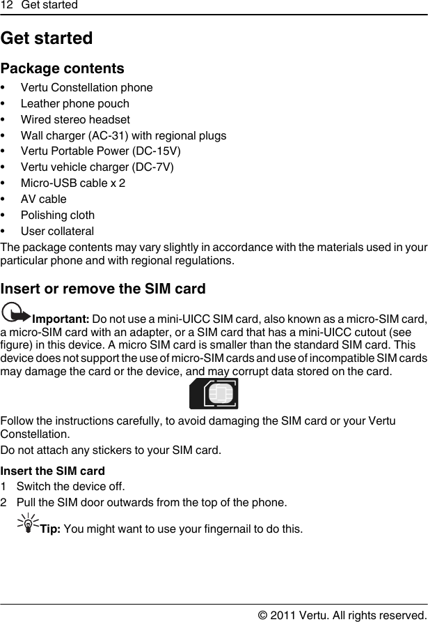 Get startedPackage contents• Vertu Constellation phone• Leather phone pouch• Wired stereo headset• Wall charger (AC-31) with regional plugs• Vertu Portable Power (DC-15V)• Vertu vehicle charger (DC-7V)•Micro-USB cable x 2•AV cable• Polishing cloth• User collateralThe package contents may vary slightly in accordance with the materials used in yourparticular phone and with regional regulations.Insert or remove the SIM cardImportant: Do not use a mini-UICC SIM card, also known as a micro-SIM card,a micro-SIM card with an adapter, or a SIM card that has a mini-UICC cutout (seefigure) in this device. A micro SIM card is smaller than the standard SIM card. Thisdevice does not support the use of micro-SIM cards and use of incompatible SIM cardsmay damage the card or the device, and may corrupt data stored on the card.Follow the instructions carefully, to avoid damaging the SIM card or your VertuConstellation.Do not attach any stickers to your SIM card.Insert the SIM card1 Switch the device off.2 Pull the SIM door outwards from the top of the phone.Tip: You might want to use your fingernail to do this.12 Get started© 2011 Vertu. All rights reserved.