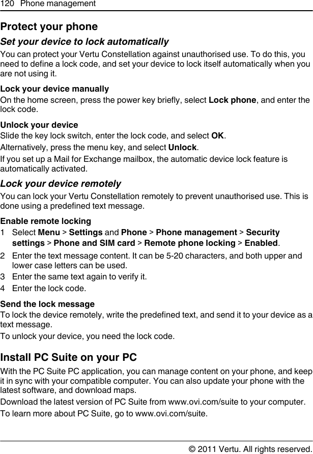 Protect your phoneSet your device to lock automaticallyYou can protect your Vertu Constellation against unauthorised use. To do this, youneed to define a lock code, and set your device to lock itself automatically when youare not using it.Lock your device manuallyOn the home screen, press the power key briefly, select Lock phone, and enter thelock code.Unlock your deviceSlide the key lock switch, enter the lock code, and select OK.Alternatively, press the menu key, and select Unlock.If you set up a Mail for Exchange mailbox, the automatic device lock feature isautomatically activated.Lock your device remotelyYou can lock your Vertu Constellation remotely to prevent unauthorised use. This isdone using a predefined text message.Enable remote locking1 Select Menu &gt; Settings and Phone &gt; Phone management &gt; Securitysettings &gt; Phone and SIM card &gt; Remote phone locking &gt; Enabled.2 Enter the text message content. It can be 5-20 characters, and both upper andlower case letters can be used.3 Enter the same text again to verify it.4Enter the lock code.Send the lock messageTo lock the device remotely, write the predefined text, and send it to your device as atext message.To unlock your device, you need the lock code.Install PC Suite on your PCWith the PC Suite PC application, you can manage content on your phone, and keepit in sync with your compatible computer. You can also update your phone with thelatest software, and download maps.Download the latest version of PC Suite from www.ovi.com/suite to your computer.To learn more about PC Suite, go to www.ovi.com/suite.120 Phone management© 2011 Vertu. All rights reserved.