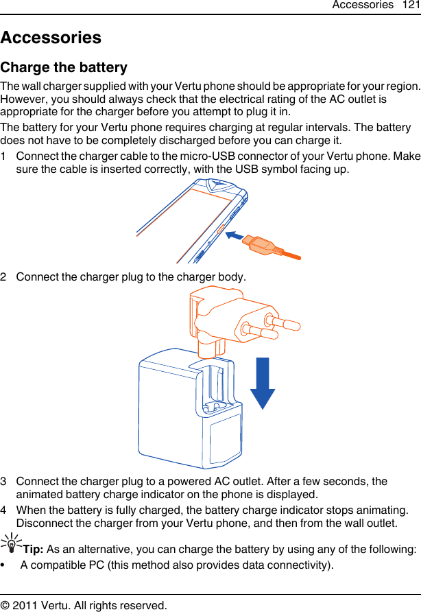 AccessoriesCharge the batteryThe wall charger supplied with your Vertu phone should be appropriate for your region.However, you should always check that the electrical rating of the AC outlet isappropriate for the charger before you attempt to plug it in.The battery for your Vertu phone requires charging at regular intervals. The batterydoes not have to be completely discharged before you can charge it.1 Connect the charger cable to the micro-USB connector of your Vertu phone. Makesure the cable is inserted correctly, with the USB symbol facing up.2 Connect the charger plug to the charger body.3 Connect the charger plug to a powered AC outlet. After a few seconds, theanimated battery charge indicator on the phone is displayed.4 When the battery is fully charged, the battery charge indicator stops animating.Disconnect the charger from your Vertu phone, and then from the wall outlet.Tip: As an alternative, you can charge the battery by using any of the following:• A compatible PC (this method also provides data connectivity).Accessories 121© 2011 Vertu. All rights reserved.