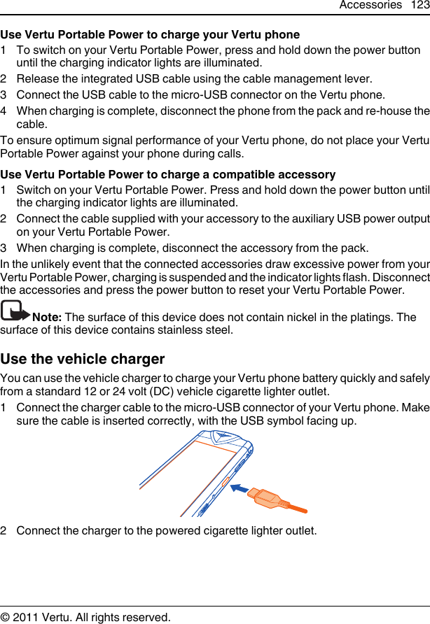 Use Vertu Portable Power to charge your Vertu phone1 To switch on your Vertu Portable Power, press and hold down the power buttonuntil the charging indicator lights are illuminated.2 Release the integrated USB cable using the cable management lever.3 Connect the USB cable to the micro-USB connector on the Vertu phone.4 When charging is complete, disconnect the phone from the pack and re-house thecable.To ensure optimum signal performance of your Vertu phone, do not place your VertuPortable Power against your phone during calls.Use Vertu Portable Power to charge a compatible accessory1 Switch on your Vertu Portable Power. Press and hold down the power button untilthe charging indicator lights are illuminated.2 Connect the cable supplied with your accessory to the auxiliary USB power outputon your Vertu Portable Power.3 When charging is complete, disconnect the accessory from the pack.In the unlikely event that the connected accessories draw excessive power from yourVertu Portable Power, charging is suspended and the indicator lights flash. Disconnectthe accessories and press the power button to reset your Vertu Portable Power.Note: The surface of this device does not contain nickel in the platings. Thesurface of this device contains stainless steel.Use the vehicle chargerYou can use the vehicle charger to charge your Vertu phone battery quickly and safelyfrom a standard 12 or 24 volt (DC) vehicle cigarette lighter outlet.1 Connect the charger cable to the micro-USB connector of your Vertu phone. Makesure the cable is inserted correctly, with the USB symbol facing up.2 Connect the charger to the powered cigarette lighter outlet.Accessories 123© 2011 Vertu. All rights reserved.