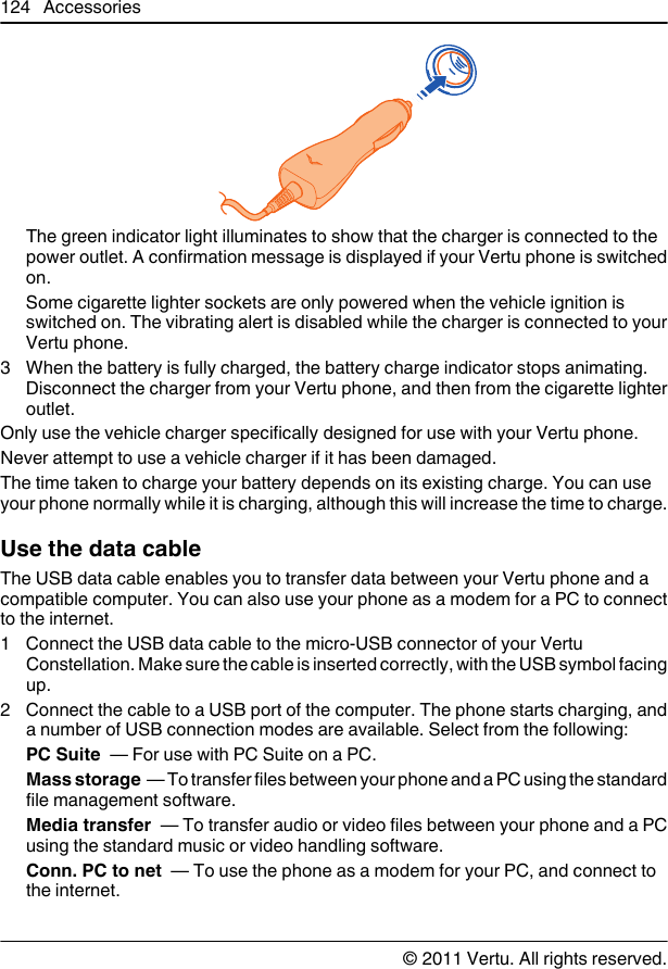 The green indicator light illuminates to show that the charger is connected to thepower outlet. A confirmation message is displayed if your Vertu phone is switchedon.Some cigarette lighter sockets are only powered when the vehicle ignition isswitched on. The vibrating alert is disabled while the charger is connected to yourVertu phone.3 When the battery is fully charged, the battery charge indicator stops animating.Disconnect the charger from your Vertu phone, and then from the cigarette lighteroutlet.Only use the vehicle charger specifically designed for use with your Vertu phone.Never attempt to use a vehicle charger if it has been damaged.The time taken to charge your battery depends on its existing charge. You can useyour phone normally while it is charging, although this will increase the time to charge.Use the data cableThe USB data cable enables you to transfer data between your Vertu phone and acompatible computer. You can also use your phone as a modem for a PC to connectto the internet.1 Connect the USB data cable to the micro-USB connector of your VertuConstellation. Make sure the cable is inserted correctly, with the USB symbol facingup.2 Connect the cable to a USB port of the computer. The phone starts charging, anda number of USB connection modes are available. Select from the following:PC Suite  — For use with PC Suite on a PC.Mass storage  — To transfer files between your phone and a PC using the standardfile management software.Media transfer  — To transfer audio or video files between your phone and a PCusing the standard music or video handling software.Conn. PC to net  — To use the phone as a modem for your PC, and connect tothe internet.124 Accessories© 2011 Vertu. All rights reserved.