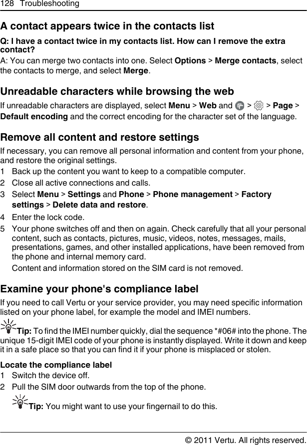 A contact appears twice in the contacts listQ: I have a contact twice in my contacts list. How can I remove the extracontact?A: You can merge two contacts into one. Select Options &gt; Merge contacts, selectthe contacts to merge, and select Merge.Unreadable characters while browsing the webIf unreadable characters are displayed, select Menu &gt; Web and   &gt;   &gt; Page &gt;Default encoding and the correct encoding for the character set of the language.Remove all content and restore settingsIf necessary, you can remove all personal information and content from your phone,and restore the original settings.1 Back up the content you want to keep to a compatible computer.2 Close all active connections and calls.3 Select Menu &gt; Settings and Phone &gt; Phone management &gt; Factorysettings &gt; Delete data and restore.4Enter the lock code.5 Your phone switches off and then on again. Check carefully that all your personalcontent, such as contacts, pictures, music, videos, notes, messages, mails,presentations, games, and other installed applications, have been removed fromthe phone and internal memory card.Content and information stored on the SIM card is not removed.Examine your phone&apos;s compliance labelIf you need to call Vertu or your service provider, you may need specific informationlisted on your phone label, for example the model and IMEI numbers.Tip: To find the IMEI number quickly, dial the sequence *#06# into the phone. Theunique 15-digit IMEI code of your phone is instantly displayed. Write it down and keepit in a safe place so that you can find it if your phone is misplaced or stolen.Locate the compliance label1 Switch the device off.2 Pull the SIM door outwards from the top of the phone.Tip: You might want to use your fingernail to do this.128 Troubleshooting© 2011 Vertu. All rights reserved.
