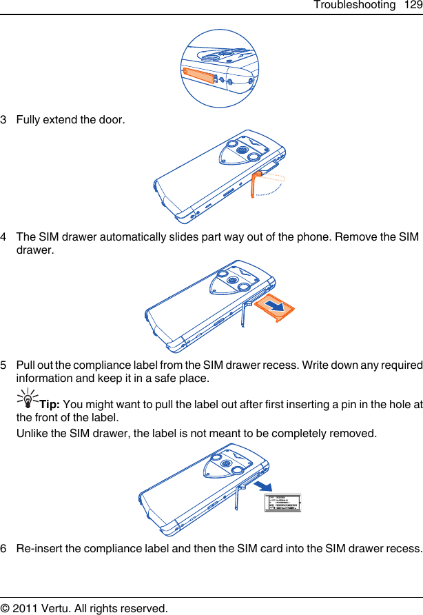 3 Fully extend the door.4 The SIM drawer automatically slides part way out of the phone. Remove the SIMdrawer.5 Pull out the compliance label from the SIM drawer recess. Write down any requiredinformation and keep it in a safe place.Tip: You might want to pull the label out after first inserting a pin in the hole atthe front of the label.Unlike the SIM drawer, the label is not meant to be completely removed.6 Re-insert the compliance label and then the SIM card into the SIM drawer recess.Troubleshooting 129© 2011 Vertu. All rights reserved.