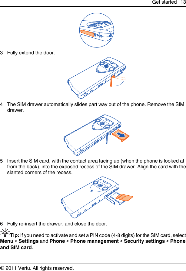 3 Fully extend the door.4 The SIM drawer automatically slides part way out of the phone. Remove the SIMdrawer.5 Insert the SIM card, with the contact area facing up (when the phone is looked atfrom the back), into the exposed recess of the SIM drawer. Align the card with theslanted corners of the recess.6 Fully re-insert the drawer, and close the door.Tip: If you need to activate and set a PIN code (4-8 digits) for the SIM card, selectMenu &gt; Settings and Phone &gt; Phone management &gt; Security settings &gt; Phoneand SIM card.Get started 13© 2011 Vertu. All rights reserved.