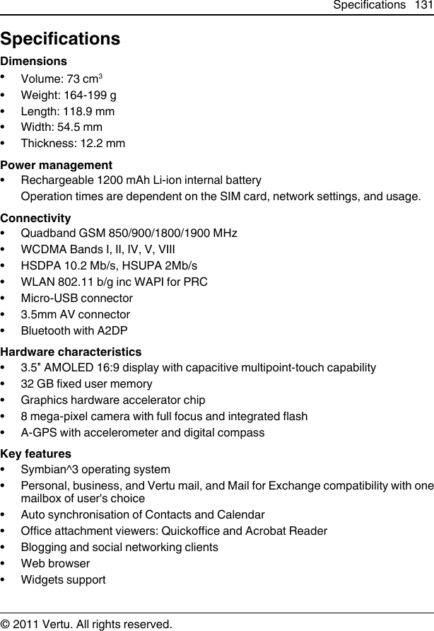 SpecificationsDimensions•Volume: 73 cm3• Weight: 164-199 g• Length: 118.9 mm• Width: 54.5 mm• Thickness: 12.2 mmPower management• Rechargeable 1200 mAh Li-ion internal batteryOperation times are dependent on the SIM card, network settings, and usage.Connectivity• Quadband GSM 850/900/1800/1900 MHz• WCDMA Bands I, II, IV, V, VIII• HSDPA 10.2 Mb/s, HSUPA 2Mb/s• WLAN 802.11 b/g inc WAPI for PRC• Micro-USB connector• 3.5mm AV connector• Bluetooth with A2DPHardware characteristics• 3.5” AMOLED 16:9 display with capacitive multipoint-touch capability•32 GB fixed user memory• Graphics hardware accelerator chip• 8 mega-pixel camera with full focus and integrated flash• A-GPS with accelerometer and digital compassKey features• Symbian^3 operating system• Personal, business, and Vertu mail, and Mail for Exchange compatibility with onemailbox of user&apos;s choice• Auto synchronisation of Contacts and Calendar• Office attachment viewers: Quickoffice and Acrobat Reader• Blogging and social networking clients•Web browser• Widgets supportSpecifications 131© 2011 Vertu. All rights reserved.