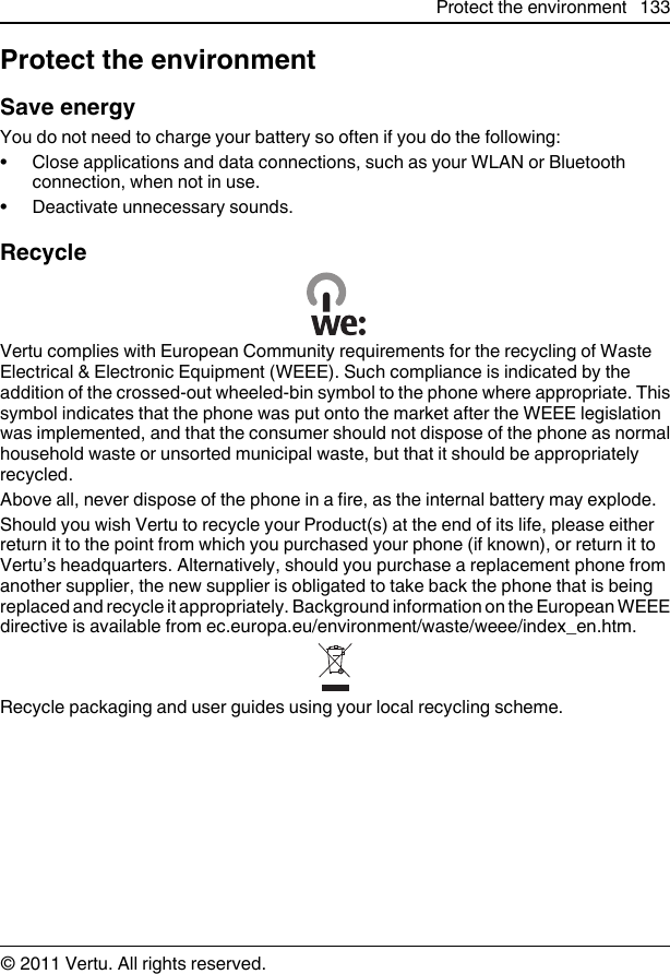 Protect the environmentSave energyYou do not need to charge your battery so often if you do the following:• Close applications and data connections, such as your WLAN or Bluetoothconnection, when not in use.• Deactivate unnecessary sounds.RecycleVertu complies with European Community requirements for the recycling of WasteElectrical &amp; Electronic Equipment (WEEE). Such compliance is indicated by theaddition of the crossed-out wheeled-bin symbol to the phone where appropriate. Thissymbol indicates that the phone was put onto the market after the WEEE legislationwas implemented, and that the consumer should not dispose of the phone as normalhousehold waste or unsorted municipal waste, but that it should be appropriatelyrecycled.Above all, never dispose of the phone in a fire, as the internal battery may explode.Should you wish Vertu to recycle your Product(s) at the end of its life, please eitherreturn it to the point from which you purchased your phone (if known), or return it toVertu’s headquarters. Alternatively, should you purchase a replacement phone fromanother supplier, the new supplier is obligated to take back the phone that is beingreplaced and recycle it appropriately. Background information on the European WEEEdirective is available from ec.europa.eu/environment/waste/weee/index_en.htm.Recycle packaging and user guides using your local recycling scheme.Protect the environment 133© 2011 Vertu. All rights reserved.