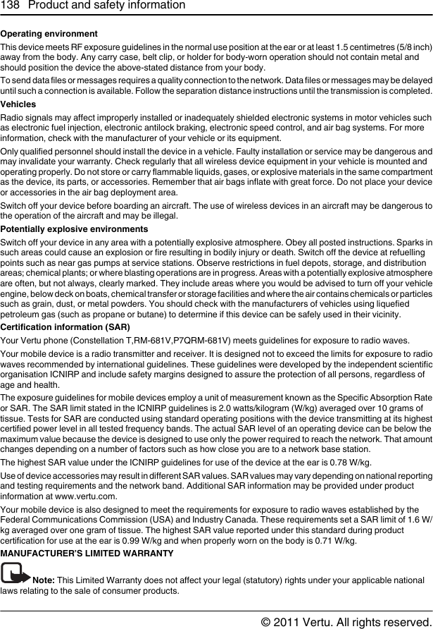 Operating environmentThis device meets RF exposure guidelines in the normal use position at the ear or at least 1.5 centimetres (5/8 inch)away from the body. Any carry case, belt clip, or holder for body-worn operation should not contain metal andshould position the device the above-stated distance from your body.To send data files or messages requires a quality connection to the network. Data files or messages may be delayeduntil such a connection is available. Follow the separation distance instructions until the transmission is completed.VehiclesRadio signals may affect improperly installed or inadequately shielded electronic systems in motor vehicles suchas electronic fuel injection, electronic antilock braking, electronic speed control, and air bag systems. For moreinformation, check with the manufacturer of your vehicle or its equipment.Only qualified personnel should install the device in a vehicle. Faulty installation or service may be dangerous andmay invalidate your warranty. Check regularly that all wireless device equipment in your vehicle is mounted andoperating properly. Do not store or carry flammable liquids, gases, or explosive materials in the same compartmentas the device, its parts, or accessories. Remember that air bags inflate with great force. Do not place your deviceor accessories in the air bag deployment area.Switch off your device before boarding an aircraft. The use of wireless devices in an aircraft may be dangerous tothe operation of the aircraft and may be illegal.Potentially explosive environmentsSwitch off your device in any area with a potentially explosive atmosphere. Obey all posted instructions. Sparks insuch areas could cause an explosion or fire resulting in bodily injury or death. Switch off the device at refuellingpoints such as near gas pumps at service stations. Observe restrictions in fuel depots, storage, and distributionareas; chemical plants; or where blasting operations are in progress. Areas with a potentially explosive atmosphereare often, but not always, clearly marked. They include areas where you would be advised to turn off your vehicleengine, below deck on boats, chemical transfer or storage facilities and where the air contains chemicals or particlessuch as grain, dust, or metal powders. You should check with the manufacturers of vehicles using liquefiedpetroleum gas (such as propane or butane) to determine if this device can be safely used in their vicinity.Certification information (SAR)Your Vertu phone (Constellation T,RM-681V,P7QRM-681V) meets guidelines for exposure to radio waves.Your mobile device is a radio transmitter and receiver. It is designed not to exceed the limits for exposure to radiowaves recommended by international guidelines. These guidelines were developed by the independent scientificorganisation ICNIRP and include safety margins designed to assure the protection of all persons, regardless ofage and health.The exposure guidelines for mobile devices employ a unit of measurement known as the Specific Absorption Rateor SAR. The SAR limit stated in the ICNIRP guidelines is 2.0 watts/kilogram (W/kg) averaged over 10 grams oftissue. Tests for SAR are conducted using standard operating positions with the device transmitting at its highestcertified power level in all tested frequency bands. The actual SAR level of an operating device can be below themaximum value because the device is designed to use only the power required to reach the network. That amountchanges depending on a number of factors such as how close you are to a network base station.The highest SAR value under the ICNIRP guidelines for use of the device at the ear is 0.78 W/kg.Use of device accessories may result in different SAR values. SAR values may vary depending on national reportingand testing requirements and the network band. Additional SAR information may be provided under productinformation at www.vertu.com.Your mobile device is also designed to meet the requirements for exposure to radio waves established by theFederal Communications Commission (USA) and Industry Canada. These requirements set a SAR limit of 1.6 W/kg averaged over one gram of tissue. The highest SAR value reported under this standard during productcertification for use at the ear is 0.99 W/kg and when properly worn on the body is 0.71 W/kg.MANUFACTURER’S LIMITED WARRANTYNote: This Limited Warranty does not affect your legal (statutory) rights under your applicable nationallaws relating to the sale of consumer products.138 Product and safety information© 2011 Vertu. All rights reserved.
