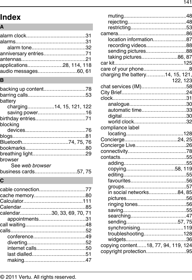 IndexAalarm clock........................................31alarms...............................................31alarm tone....................................32anniversary entries............................71antennas...........................................21applications.......................28, 114, 118audio messages..........................60, 61Bbacking up content............................78barring calls.......................................53batterycharging..................14, 15, 121, 122saving power................................16birthday entries..................................71blockingdevices.........................................76blogs.................................................81Bluetooth...............................74, 75, 76bookmarks.........................................80breathing light....................................29browserSee web browserbusiness cards............................57, 75Ccable connection...............................77cache memory...................................80Calculator........................................111Calendar...........................................85calendar.....................30, 33, 69, 70, 71appointments...............................31call waiting.........................................48calls...................................................52conference...................................49diverting.......................................52internet calls.................................50last dialled....................................51making.........................................47muting...........................................48rejecting.......................................48restricting.....................................53camera..............................................86location information......................87recording videos...........................88sending pictures...........................88taking pictures........................86, 87car kit...............................................125care of your phone...............................8charging the battery............14, 15, 121,122, 123chat services (IM)..............................58City Brief...........................................24clock.................................................31analogue.......................................30automatic time..............................33digital...........................................30world clock...................................32compliance labellocating.......................................128Concierge....................................24, 25Concierge Live..................................26connectivity.......................................78contacts.............................................55adding..........................................55copying.................................58, 119editing...........................................55favourites.....................................56groups..........................................57in social networks...................84, 85pictures.........................................56ringing tones.................................56saving...........................................55searching.....................................47sending...................................57, 75synchronising.............................119troubleshooting..........................128widgets.........................................36copying content......18, 77, 94, 119, 124copyright protection...........................95141© 2011 Vertu. All rights reserved.