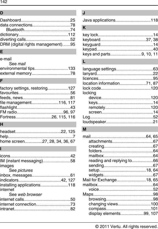 DDashboard.........................................25data connections...............................78Bluetooth......................................74dictionary.........................................112diverting calls.....................................52DRM (digital rights management)......95Ee-mailSee mailenvironmental tips...........................133external memory................................78Ffactory settings, restoring................127favourites...........................................56feeds, news.......................................81file management......................116, 117flashlight............................................43FM radio......................................96, 97Fortress.............................26, 115, 116Hheadset.....................................22, 125help.....................................................7home screen..............27, 28, 34, 36, 67Iicons.................................................42IM (instant messaging)......................58imagesSee picturesinbox, messages...............................61indicators...................................42, 127installing applications......................118internetSee web browserinternet calls......................................50internet connection............................73intranet...............................................82JJava applications.............................118Kkey lock.............................................14keyboard.....................................37, 38keyguard...........................................14keypad...............................................40keys and parts.........................9, 10, 11Llanguage settings..............................63lanyard...............................................22licences.............................................95location information.....................71, 87lock code.........................................120lockingdevice.........................................120keys.............................................14remotely.....................................120screen...........................................14Log....................................................52loudspeaker.......................................21Mmail.............................................64, 65attachments.................................67creating........................................67folders..........................................64mailbox.........................................64reading and replying to.................66sending.........................................67setup.......................................18, 64widgets.........................................67Mail for Exchange........................18, 65mailbox.............................................64voice.............................................52Maps.................................................98browsing.......................................98changing views...........................100compass.....................................101display elements..................99, 107142© 2011 Vertu. All rights reserved.