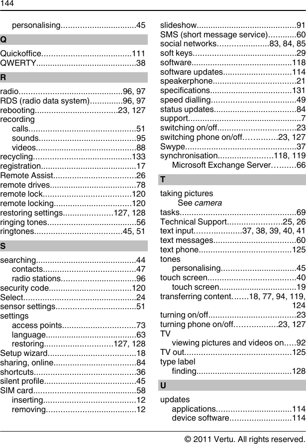 personalising................................45QQuickoffice......................................111QWERTY...........................................38Rradio............................................96, 97RDS (radio data system)..............96, 97rebooting...................................23, 127recordingcalls.............................................51sounds.........................................95videos...........................................88recycling..........................................133registration.........................................17Remote Assist...................................26remote drives.....................................78remote lock.....................................120remote locking.................................120restoring settings.....................127, 128ringing tones......................................56ringtones.....................................45, 51Ssearching...........................................44contacts.......................................47radio stations................................96security code...................................120Select................................................24sensor settings..................................51settingsaccess points...............................73language.......................................63restoring.............................127, 128Setup wizard.....................................18sharing, online...................................84shortcuts...........................................36silent profile.......................................45SIM card............................................58inserting.......................................12removing......................................12slideshow...........................................91SMS (short message service)............60social networks......................83, 84, 85soft keys............................................29software...........................................118software updates.............................114speakerphone...................................21specifications...................................131speed dialling....................................49status updates...................................84support................................................7switching on/off.................................23switching phone on/off..............23, 127Swype...............................................37synchronisation.......................118, 119Microsoft Exchange Server..........66Ttaking picturesSee cameratasks.................................................69Technical Support.......................25, 26text input....................37, 38, 39, 40, 41text messages...................................60text phone.......................................125tonespersonalising................................45touch screen.....................................40touch screen.................................19transferring content.......18, 77, 94, 119,124turning on/off.....................................23turning phone on/off..................23, 127TVviewing pictures and videos on.....92TV out.............................................125type labelfinding.........................................128Uupdatesapplications................................114device software..........................114144© 2011 Vertu. All rights reserved.