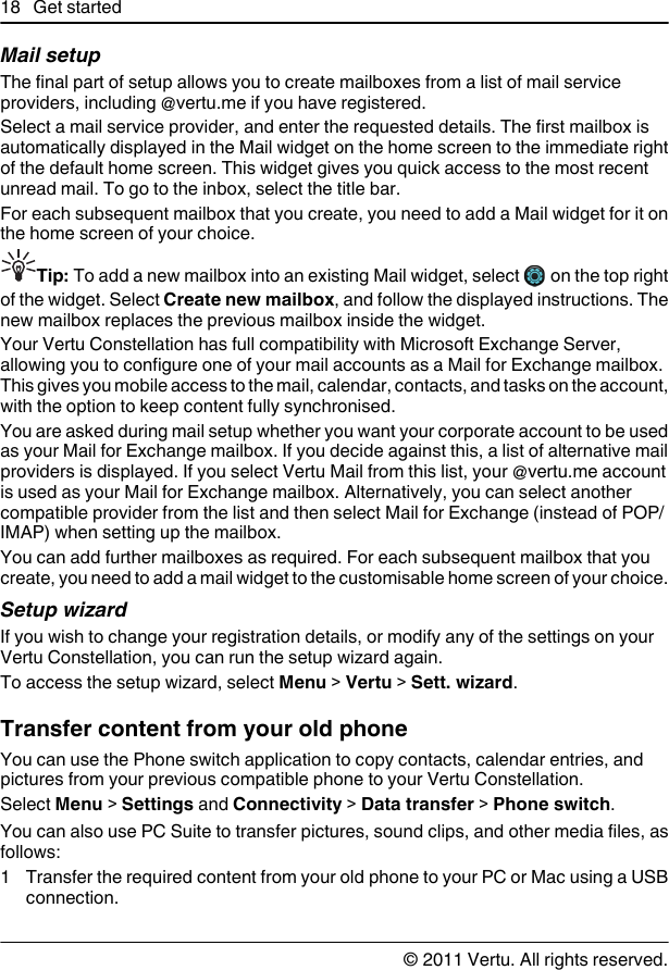 Mail setupThe final part of setup allows you to create mailboxes from a list of mail serviceproviders, including @vertu.me if you have registered.Select a mail service provider, and enter the requested details. The first mailbox isautomatically displayed in the Mail widget on the home screen to the immediate rightof the default home screen. This widget gives you quick access to the most recentunread mail. To go to the inbox, select the title bar.For each subsequent mailbox that you create, you need to add a Mail widget for it onthe home screen of your choice.Tip: To add a new mailbox into an existing Mail widget, select   on the top rightof the widget. Select Create new mailbox, and follow the displayed instructions. Thenew mailbox replaces the previous mailbox inside the widget.Your Vertu Constellation has full compatibility with Microsoft Exchange Server,allowing you to configure one of your mail accounts as a Mail for Exchange mailbox.This gives you mobile access to the mail, calendar, contacts, and tasks on the account,with the option to keep content fully synchronised.You are asked during mail setup whether you want your corporate account to be usedas your Mail for Exchange mailbox. If you decide against this, a list of alternative mailproviders is displayed. If you select Vertu Mail from this list, your @vertu.me accountis used as your Mail for Exchange mailbox. Alternatively, you can select anothercompatible provider from the list and then select Mail for Exchange (instead of POP/IMAP) when setting up the mailbox.You can add further mailboxes as required. For each subsequent mailbox that youcreate, you need to add a mail widget to the customisable home screen of your choice.Setup wizardIf you wish to change your registration details, or modify any of the settings on yourVertu Constellation, you can run the setup wizard again.To access the setup wizard, select Menu &gt; Vertu &gt; Sett. wizard.Transfer content from your old phoneYou can use the Phone switch application to copy contacts, calendar entries, andpictures from your previous compatible phone to your Vertu Constellation.Select Menu &gt; Settings and Connectivity &gt; Data transfer &gt; Phone switch.You can also use PC Suite to transfer pictures, sound clips, and other media files, asfollows:1 Transfer the required content from your old phone to your PC or Mac using a USBconnection.18 Get started© 2011 Vertu. All rights reserved.