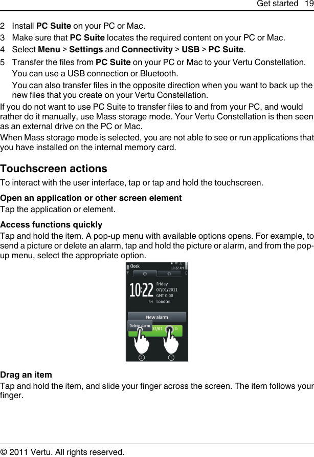 2Install PC Suite on your PC or Mac.3Make sure that PC Suite locates the required content on your PC or Mac.4 Select Menu &gt; Settings and Connectivity &gt; USB &gt; PC Suite.5 Transfer the files from PC Suite on your PC or Mac to your Vertu Constellation.You can use a USB connection or Bluetooth.You can also transfer files in the opposite direction when you want to back up thenew files that you create on your Vertu Constellation.If you do not want to use PC Suite to transfer files to and from your PC, and wouldrather do it manually, use Mass storage mode. Your Vertu Constellation is then seenas an external drive on the PC or Mac.When Mass storage mode is selected, you are not able to see or run applications thatyou have installed on the internal memory card.Touchscreen actionsTo interact with the user interface, tap or tap and hold the touchscreen.Open an application or other screen elementTap the application or element.Access functions quicklyTap and hold the item. A pop-up menu with available options opens. For example, tosend a picture or delete an alarm, tap and hold the picture or alarm, and from the pop-up menu, select the appropriate option.Drag an itemTap and hold the item, and slide your finger across the screen. The item follows yourfinger.Get started 19© 2011 Vertu. All rights reserved.