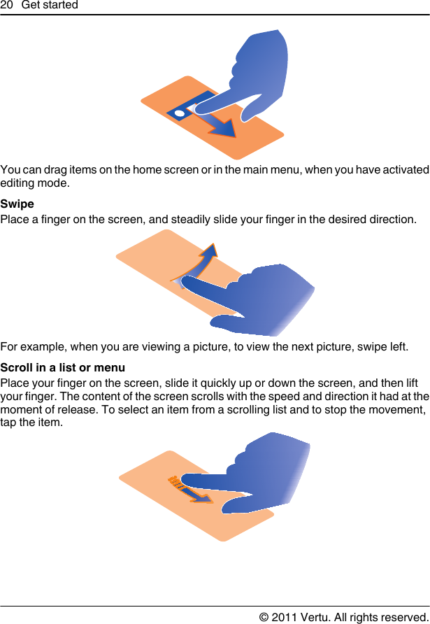 You can drag items on the home screen or in the main menu, when you have activatedediting mode.SwipePlace a finger on the screen, and steadily slide your finger in the desired direction.For example, when you are viewing a picture, to view the next picture, swipe left.Scroll in a list or menuPlace your finger on the screen, slide it quickly up or down the screen, and then liftyour finger. The content of the screen scrolls with the speed and direction it had at themoment of release. To select an item from a scrolling list and to stop the movement,tap the item.20 Get started© 2011 Vertu. All rights reserved.
