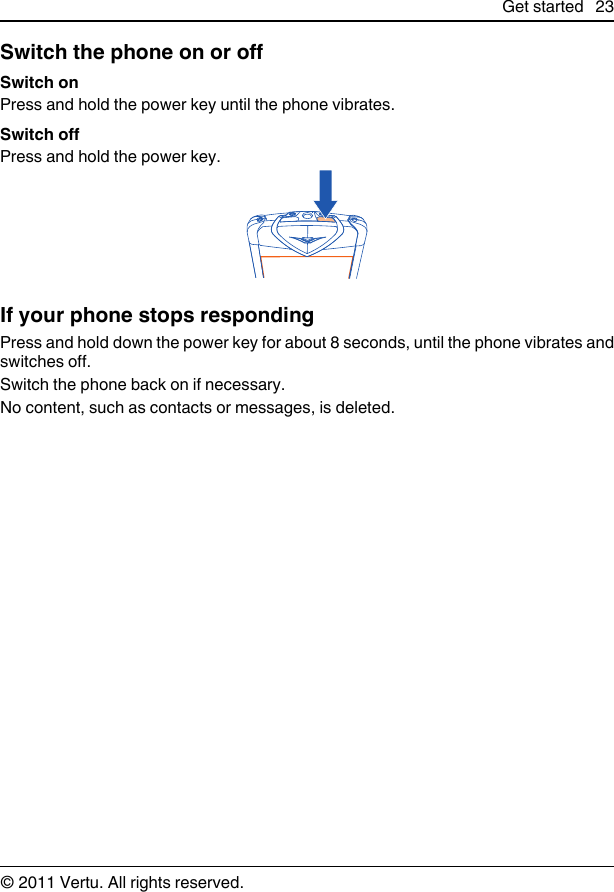 Switch the phone on or offSwitch onPress and hold the power key until the phone vibrates.Switch offPress and hold the power key.If your phone stops respondingPress and hold down the power key for about 8 seconds, until the phone vibrates andswitches off.Switch the phone back on if necessary.No content, such as contacts or messages, is deleted.Get started 23© 2011 Vertu. All rights reserved.