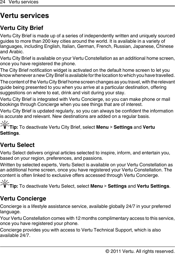 Vertu servicesVertu City BriefVertu City Brief is made up of a series of independently written and uniquely sourcedguides to more than 200 key cities around the world. It is available in a variety oflanguages, including English, Italian, German, French, Russian, Japanese, Chineseand Arabic.Vertu City Brief is available on your Vertu Constellation as an additional home screen,once you have registered the phone.The City Brief notification widget is activated on the default home screen to let youknow whenever a new City Brief is available for the location to which you have travelled.The content of the Vertu City Brief home screen changes as you travel, with the relevantguide being presented to you when you arrive at a particular destination, offeringsuggestions on where to eat, drink and visit during your stay.Vertu City Brief is integrated with Vertu Concierge, so you can make phone or mailbookings through Concierge when you see things that are of interest.Vertu City Brief is updated regularly, so you can always be confident the informationis accurate and relevant. New destinations are added on a regular basis.Tip: To deactivate Vertu City Brief, select Menu &gt; Settings and VertuSettings.Vertu SelectVertu Select delivers original articles selected to inspire, inform, and entertain you,based on your region, preferences, and passions.Written by selected experts, Vertu Select is available on your Vertu Constellation asan additional home screen, once you have registered your Vertu Constellation. Thecontent is often linked to exclusive offers accessed through Vertu Concierge.Tip: To deactivate Vertu Select, select Menu &gt; Settings and Vertu Settings.Vertu ConciergeConcierge is a lifestyle assistance service, available globally 24/7 in your preferredlanguage.Your Vertu Constellation comes with 12 months complimentary access to this service,once you have registered your phone.Concierge provides you with access to Vertu Technical Support, which is alsoavailable 24/7.24 Vertu services© 2011 Vertu. All rights reserved.