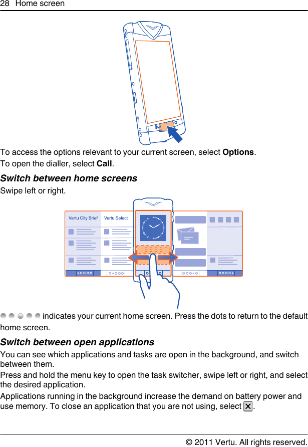 To access the options relevant to your current screen, select Options.To open the dialler, select Call.Switch between home screensSwipe left or right. indicates your current home screen. Press the dots to return to the defaulthome screen.Switch between open applicationsYou can see which applications and tasks are open in the background, and switchbetween them.Press and hold the menu key to open the task switcher, swipe left or right, and selectthe desired application.Applications running in the background increase the demand on battery power anduse memory. To close an application that you are not using, select  .28 Home screen© 2011 Vertu. All rights reserved.