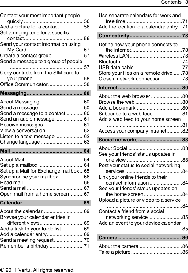 Contact your most important peoplequickly ..........................................56Add a picture for a contact .................56Set a ringing tone for a specificcontact..........................................56Send your contact information usingMy Card........................................57Create a contact group ......................57Send a message to a group of people.....................................................57Copy contacts from the SIM card toyour phone....................................58Office Communicator.........................58Messaging....................................... 60About Messaging...............................60Send a message................................60Send a message to a contact.............60Send an audio message ....................61Receive messages ............................61View a conversation...........................62Listen to a text message ....................62Change language ..............................63Mail .................................................. 64About Mail..........................................64Set up a mailbox ................................64Set up a Mail for Exchange mailbox...65Synchronise your mailbox..................66Read mail ..........................................66Send a mail........................................67Open mail from a home screen..........67Calendar.......................................... 69About the calendar.............................69Browse your calendar entries indifferent views...............................69Add a task to your to-do list................69Add a calendar entry..........................69Send a meeting request.....................70Remember a birthday ........................71Use separate calendars for work andfree time........................................71Add the location to a calendar entry...71Connectivity.................................... 73Define how your phone connects tothe internet....................................73Wireless LAN.....................................73Bluetooth ...........................................74USB data cable..................................77Store your files on a remote drive ......78Close a network connection...............78Internet ............................................ 80About the web browser ......................80Browse the web .................................80Add a bookmark ................................80Subscribe to a web feed ....................81Add a web feed to your home screen.....................................................81Access your company intranet...........82Social networks.............................. 83About Social ......................................83See your friends&apos; status updates inone view .......................................83Post your status to social networkingservices ........................................84Link your online friends to theircontact information .......................84See your friends&apos; status updates onthe home screen...........................84Upload a picture or video to a service.....................................................84Contact a friend from a socialnetworking service........................85Add an event to your device calendar.....................................................85Camera ............................................ 86About the camera ..............................86Take a picture ....................................86Contents 3© 2011 Vertu. All rights reserved.