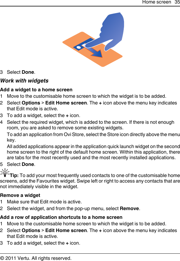 3 Select Done.Work with widgetsAdd a widget to a home screen1 Move to the customisable home screen to which the widget is to be added.2 Select Options &gt; Edit Home screen. The + icon above the menu key indicatesthat Edit mode is active.3 To add a widget, select the + icon.4 Select the required widget, which is added to the screen. If there is not enoughroom, you are asked to remove some existing widgets.To add an application from Ovi Store, select the Store icon directly above the menukey.All added applications appear in the application quick launch widget on the secondhome screen to the right of the default home screen. Within this application, thereare tabs for the most recently used and the most recently installed applications.5 Select Done.Tip: To add your most frequently used contacts to one of the customisable homescreens, add the Favourites widget. Swipe left or right to access any contacts that arenot immediately visible in the widget.Remove a widget1 Make sure that Edit mode is active.2 Select the widget, and from the pop-up menu, select Remove.Add a row of application shortcuts to a home screen1 Move to the customisable home screen to which the widget is to be added.2 Select Options &gt; Edit Home screen. The + icon above the menu key indicatesthat Edit mode is active.3 To add a widget, select the + icon.Home screen 35© 2011 Vertu. All rights reserved.