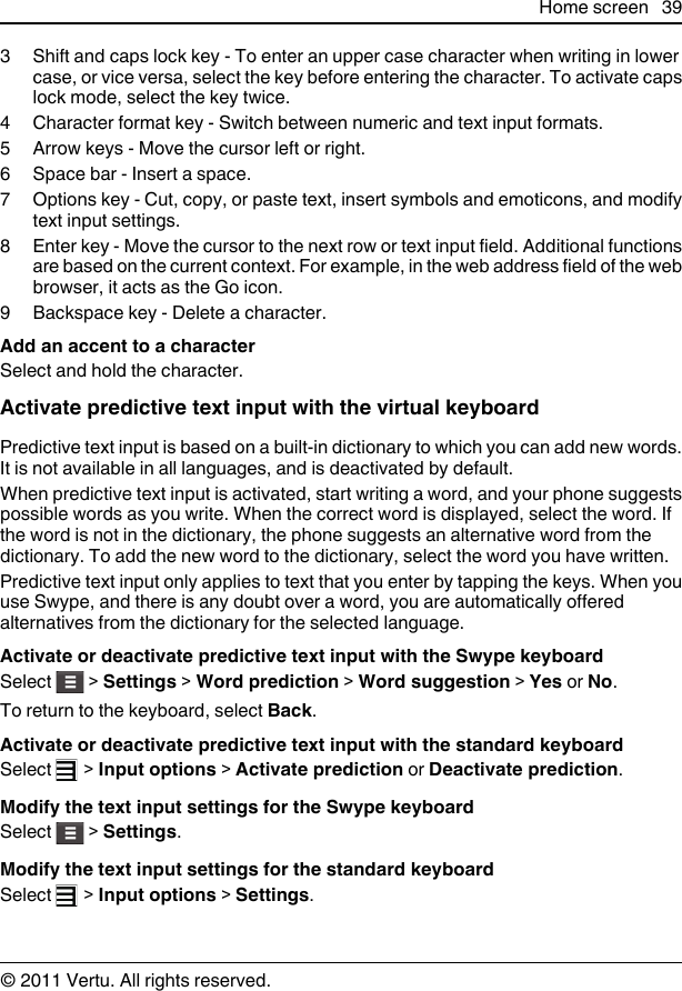 3 Shift and caps lock key - To enter an upper case character when writing in lowercase, or vice versa, select the key before entering the character. To activate capslock mode, select the key twice.4 Character format key - Switch between numeric and text input formats.5 Arrow keys - Move the cursor left or right.6 Space bar - Insert a space.7 Options key - Cut, copy, or paste text, insert symbols and emoticons, and modifytext input settings.8 Enter key - Move the cursor to the next row or text input field. Additional functionsare based on the current context. For example, in the web address field of the webbrowser, it acts as the Go icon.9 Backspace key - Delete a character.Add an accent to a characterSelect and hold the character.Activate predictive text input with the virtual keyboardPredictive text input is based on a built-in dictionary to which you can add new words.It is not available in all languages, and is deactivated by default.When predictive text input is activated, start writing a word, and your phone suggestspossible words as you write. When the correct word is displayed, select the word. Ifthe word is not in the dictionary, the phone suggests an alternative word from thedictionary. To add the new word to the dictionary, select the word you have written.Predictive text input only applies to text that you enter by tapping the keys. When youuse Swype, and there is any doubt over a word, you are automatically offeredalternatives from the dictionary for the selected language.Activate or deactivate predictive text input with the Swype keyboardSelect   &gt; Settings &gt; Word prediction &gt; Word suggestion &gt; Yes or No.To return to the keyboard, select Back.Activate or deactivate predictive text input with the standard keyboardSelect   &gt; Input options &gt; Activate prediction or Deactivate prediction.Modify the text input settings for the Swype keyboardSelect   &gt; Settings.Modify the text input settings for the standard keyboardSelect   &gt; Input options &gt; Settings.Home screen 39© 2011 Vertu. All rights reserved.