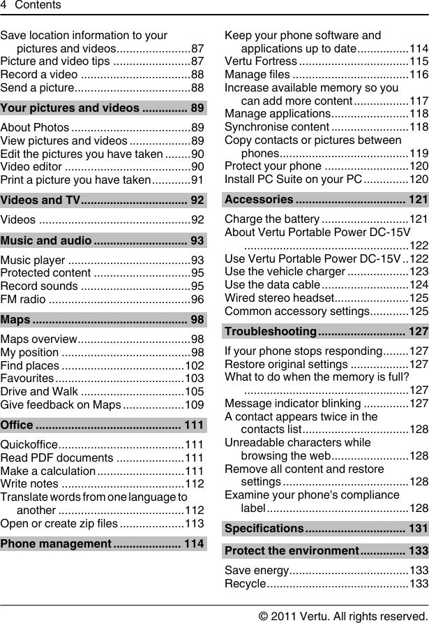 Save location information to yourpictures and videos.......................87Picture and video tips ........................87Record a video ..................................88Send a picture....................................88Your pictures and videos .............. 89About Photos .....................................89View pictures and videos ...................89Edit the pictures you have taken ........90Video editor .......................................90Print a picture you have taken............91Videos and TV................................. 92Videos ...............................................92Music and audio ............................. 93Music player ......................................93Protected content ..............................95Record sounds ..................................95FM radio ............................................96Maps ................................................ 98Maps overview...................................98My position ........................................98Find places ......................................102Favourites........................................103Drive and Walk ................................105Give feedback on Maps ...................109Office ............................................. 111Quickoffice.......................................111Read PDF documents .....................111Make a calculation ...........................111Write notes ......................................112Translate words from one language toanother .......................................112Open or create zip files ....................113Phone management ..................... 114Keep your phone software andapplications up to date................114Vertu Fortress ..................................115Manage files ....................................116Increase available memory so youcan add more content.................117Manage applications........................118Synchronise content ........................118Copy contacts or pictures betweenphones........................................119Protect your phone ..........................120Install PC Suite on your PC ..............120Accessories .................................. 121Charge the battery ...........................121About Vertu Portable Power DC-15V...................................................122Use Vertu Portable Power DC-15V ..122Use the vehicle charger ...................123Use the data cable...........................124Wired stereo headset.......................125Common accessory settings............125Troubleshooting........................... 127If your phone stops responding........127Restore original settings ..................127What to do when the memory is full?...................................................127Message indicator blinking ..............127A contact appears twice in thecontacts list.................................128Unreadable characters whilebrowsing the web........................128Remove all content and restoresettings .......................................128Examine your phone&apos;s compliancelabel............................................128Specifications............................... 131Protect the environment.............. 133Save energy.....................................133Recycle............................................1334Contents© 2011 Vertu. All rights reserved.