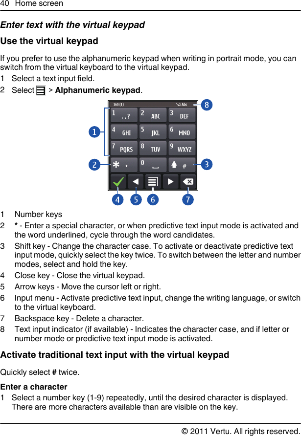 Enter text with the virtual keypadUse the virtual keypadIf you prefer to use the alphanumeric keypad when writing in portrait mode, you canswitch from the virtual keyboard to the virtual keypad.1 Select a text input field.2Select   &gt; Alphanumeric keypad.1Number keys2* - Enter a special character, or when predictive text input mode is activated andthe word underlined, cycle through the word candidates.3 Shift key - Change the character case. To activate or deactivate predictive textinput mode, quickly select the key twice. To switch between the letter and numbermodes, select and hold the key.4 Close key - Close the virtual keypad.5 Arrow keys - Move the cursor left or right.6 Input menu - Activate predictive text input, change the writing language, or switchto the virtual keyboard.7 Backspace key - Delete a character.8 Text input indicator (if available) - Indicates the character case, and if letter ornumber mode or predictive text input mode is activated.Activate traditional text input with the virtual keypadQuickly select # twice.Enter a character1 Select a number key (1-9) repeatedly, until the desired character is displayed.There are more characters available than are visible on the key.40 Home screen© 2011 Vertu. All rights reserved.