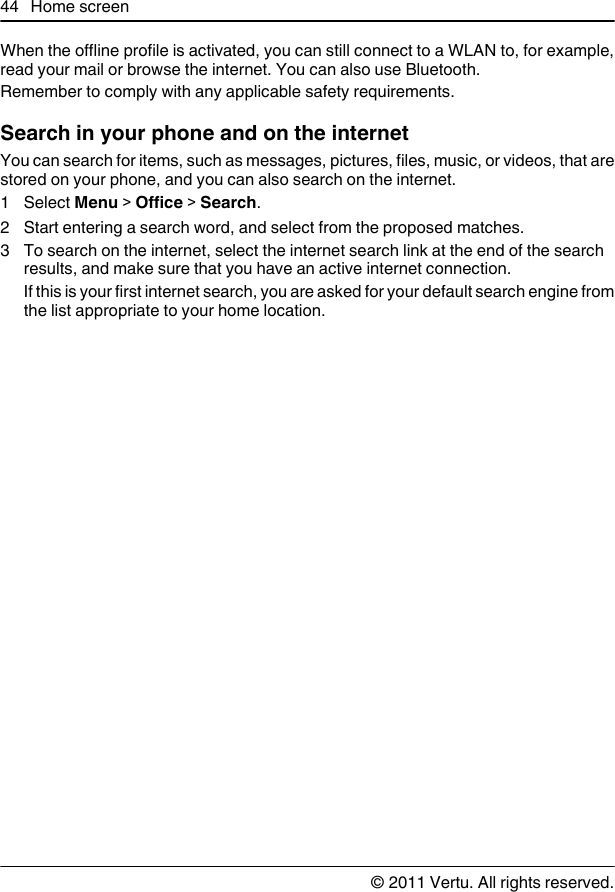 When the offline profile is activated, you can still connect to a WLAN to, for example,read your mail or browse the internet. You can also use Bluetooth.Remember to comply with any applicable safety requirements.Search in your phone and on the internetYou can search for items, such as messages, pictures, files, music, or videos, that arestored on your phone, and you can also search on the internet.1 Select Menu &gt; Office &gt; Search.2 Start entering a search word, and select from the proposed matches.3 To search on the internet, select the internet search link at the end of the searchresults, and make sure that you have an active internet connection.If this is your first internet search, you are asked for your default search engine fromthe list appropriate to your home location.44 Home screen© 2011 Vertu. All rights reserved.