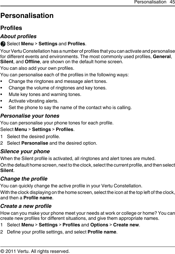 PersonalisationProfilesAbout profiles Select Menu &gt; Settings and Profiles.Your Vertu Constellation has a number of profiles that you can activate and personalisefor different events and environments. The most commonly used profiles, General,Silent, and Offline, are shown on the default home screen.You can also add your own profiles.You can personalise each of the profiles in the following ways:• Change the ringtones and message alert tones.• Change the volume of ringtones and key tones.• Mute key tones and warning tones.• Activate vibrating alerts.• Set the phone to say the name of the contact who is calling.Personalise your tonesYou can personalise your phone tones for each profile.Select Menu &gt; Settings &gt; Profiles.1 Select the desired profile.2 Select Personalise and the desired option.Silence your phoneWhen the Silent profile is activated, all ringtones and alert tones are muted.On the default home screen, next to the clock, select the current profile, and then selectSilent.Change the profileYou can quickly change the active profile in your Vertu Constellation.With the clock displaying on the home screen, select the icon at the top left of the clock,and then a Profile name.Create a new profileHow can you make your phone meet your needs at work or college or home? You cancreate new profiles for different situations, and give them appropriate names.1 Select Menu &gt; Settings &gt; Profiles and Options &gt; Create new.2 Define your profile settings, and select Profile name.Personalisation 45© 2011 Vertu. All rights reserved.