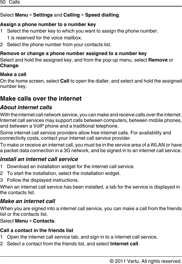 Select Menu &gt; Settings and Calling &gt; Speed dialling.Assign a phone number to a number key1 Select the number key to which you want to assign the phone number.1 is reserved for the voice mailbox.2 Select the phone number from your contacts list.Remove or change a phone number assigned to a number keySelect and hold the assigned key, and from the pop-up menu, select Remove orChange.Make a callOn the home screen, select Call to open the dialler, and select and hold the assignednumber key.Make calls over the internetAbout internet callsWith the internet call network service, you can make and receive calls over the internet.Internet call services may support calls between computers, between mobile phones,and between a VoIP phone and a traditional telephone.Some internet call service providers allow free internet calls. For availability andconnectivity costs, contact your internet call service provider.To make or receive an internet call, you must be in the service area of a WLAN or havea packet data connection in a 3G network, and be signed in to an internet call service.Install an internet call service1 Download an installation widget for the internet call service.2 To start the installation, select the installation widget.3 Follow the displayed instructions.When an internet call service has been installed, a tab for the service is displayed inthe contacts list.Make an internet callWhen you are signed into a internet call service, you can make a call from the friendslist or the contacts list.Select Menu &gt; Contacts.Call a contact in the friends list1 Open the internet call service tab, and sign in to a internet call service.2 Select a contact from the friends list, and select Internet call.50 Calls© 2011 Vertu. All rights reserved.