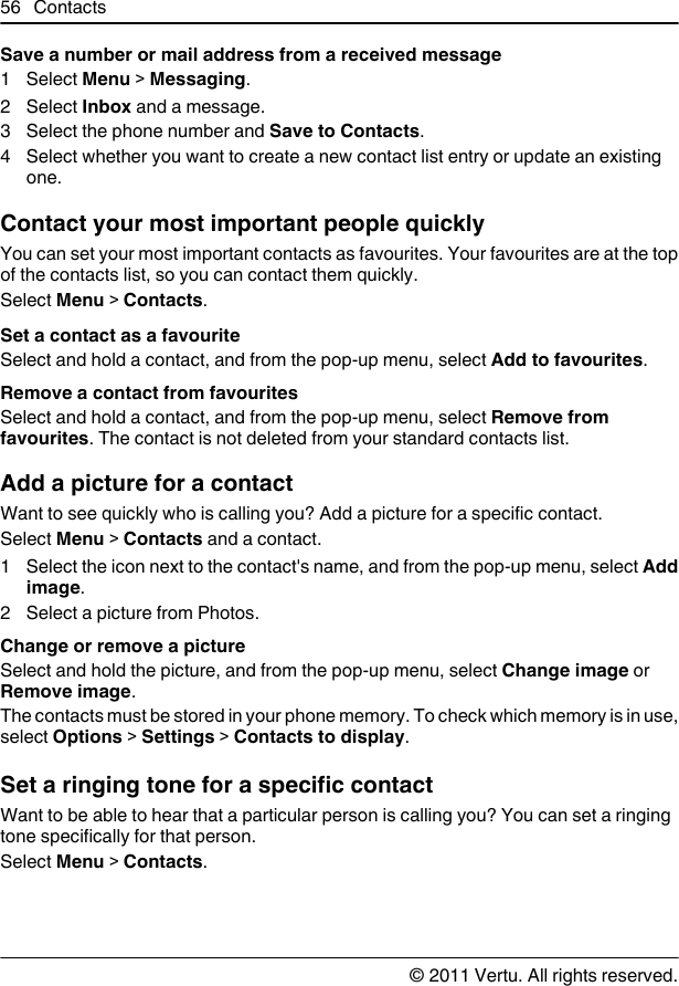 Save a number or mail address from a received message1 Select Menu &gt; Messaging.2 Select Inbox and a message.3 Select the phone number and Save to Contacts.4 Select whether you want to create a new contact list entry or update an existingone.Contact your most important people quicklyYou can set your most important contacts as favourites. Your favourites are at the topof the contacts list, so you can contact them quickly.Select Menu &gt; Contacts.Set a contact as a favouriteSelect and hold a contact, and from the pop-up menu, select Add to favourites.Remove a contact from favouritesSelect and hold a contact, and from the pop-up menu, select Remove fromfavourites. The contact is not deleted from your standard contacts list.Add a picture for a contactWant to see quickly who is calling you? Add a picture for a specific contact.Select Menu &gt; Contacts and a contact.1 Select the icon next to the contact&apos;s name, and from the pop-up menu, select Addimage.2 Select a picture from Photos.Change or remove a pictureSelect and hold the picture, and from the pop-up menu, select Change image orRemove image.The contacts must be stored in your phone memory. To check which memory is in use,select Options &gt; Settings &gt; Contacts to display.Set a ringing tone for a specific contactWant to be able to hear that a particular person is calling you? You can set a ringingtone specifically for that person.Select Menu &gt; Contacts.56 Contacts© 2011 Vertu. All rights reserved.