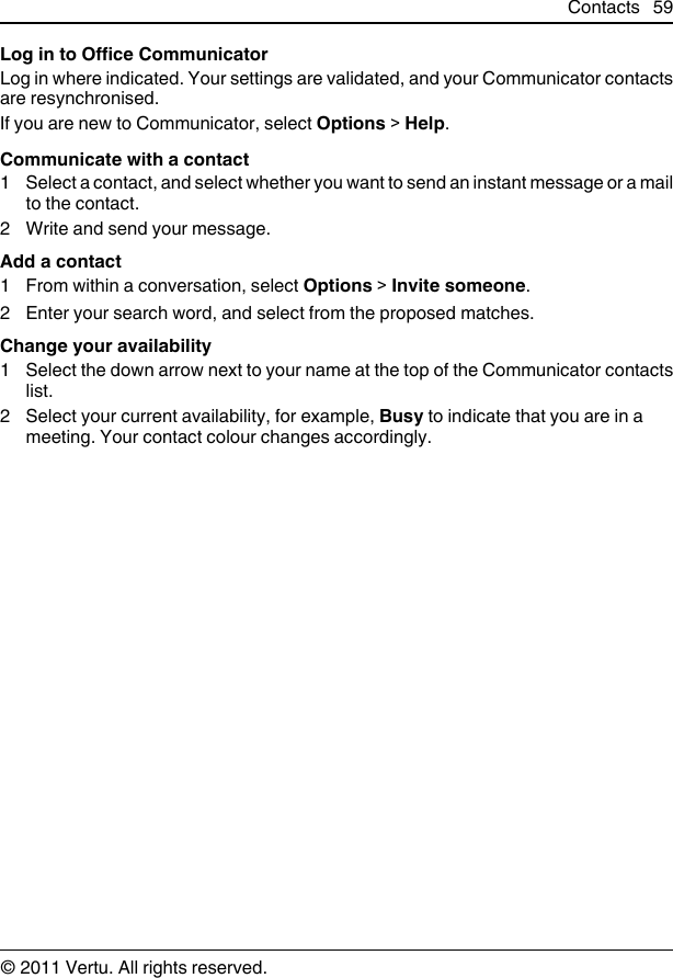 Log in to Office CommunicatorLog in where indicated. Your settings are validated, and your Communicator contactsare resynchronised.If you are new to Communicator, select Options &gt; Help.Communicate with a contact1 Select a contact, and select whether you want to send an instant message or a mailto the contact.2 Write and send your message.Add a contact1 From within a conversation, select Options &gt; Invite someone.2 Enter your search word, and select from the proposed matches.Change your availability1 Select the down arrow next to your name at the top of the Communicator contactslist.2 Select your current availability, for example, Busy to indicate that you are in ameeting. Your contact colour changes accordingly.Contacts 59© 2011 Vertu. All rights reserved.