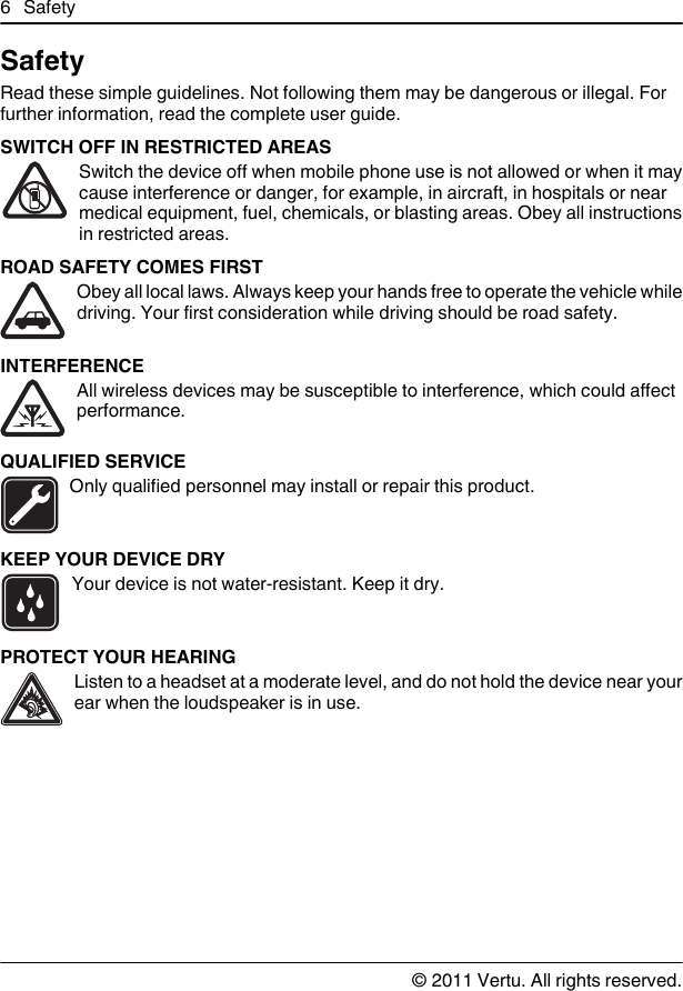 SafetyRead these simple guidelines. Not following them may be dangerous or illegal. Forfurther information, read the complete user guide.SWITCH OFF IN RESTRICTED AREASSwitch the device off when mobile phone use is not allowed or when it maycause interference or danger, for example, in aircraft, in hospitals or nearmedical equipment, fuel, chemicals, or blasting areas. Obey all instructionsin restricted areas.ROAD SAFETY COMES FIRSTObey all local laws. Always keep your hands free to operate the vehicle whiledriving. Your first consideration while driving should be road safety.INTERFERENCEAll wireless devices may be susceptible to interference, which could affectperformance.QUALIFIED SERVICEOnly qualified personnel may install or repair this product.KEEP YOUR DEVICE DRYYour device is not water-resistant. Keep it dry.PROTECT YOUR HEARINGListen to a headset at a moderate level, and do not hold the device near yourear when the loudspeaker is in use.6Safety© 2011 Vertu. All rights reserved.