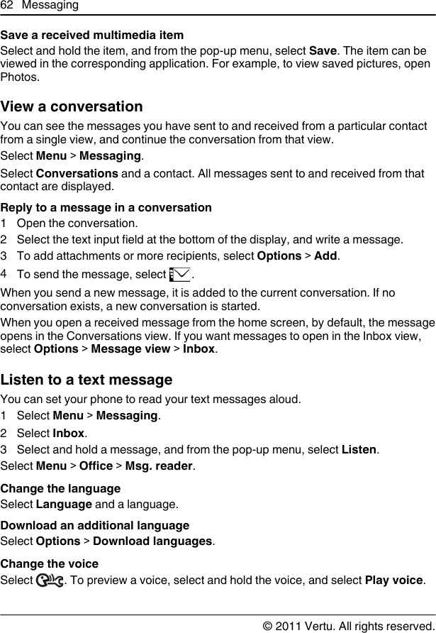 Save a received multimedia itemSelect and hold the item, and from the pop-up menu, select Save. The item can beviewed in the corresponding application. For example, to view saved pictures, openPhotos.View a conversationYou can see the messages you have sent to and received from a particular contactfrom a single view, and continue the conversation from that view.Select Menu &gt; Messaging.Select Conversations and a contact. All messages sent to and received from thatcontact are displayed.Reply to a message in a conversation1 Open the conversation.2 Select the text input field at the bottom of the display, and write a message.3 To add attachments or more recipients, select Options &gt; Add.4To send the message, select  .When you send a new message, it is added to the current conversation. If noconversation exists, a new conversation is started.When you open a received message from the home screen, by default, the messageopens in the Conversations view. If you want messages to open in the Inbox view,select Options &gt; Message view &gt; Inbox.Listen to a text messageYou can set your phone to read your text messages aloud.1 Select Menu &gt; Messaging.2 Select Inbox.3 Select and hold a message, and from the pop-up menu, select Listen.Select Menu &gt; Office &gt; Msg. reader.Change the languageSelect Language and a language.Download an additional languageSelect Options &gt; Download languages.Change the voiceSelect  . To preview a voice, select and hold the voice, and select Play voice.62 Messaging© 2011 Vertu. All rights reserved.