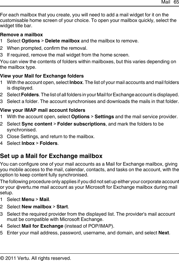 For each mailbox that you create, you will need to add a mail widget for it on thecustomisable home screen of your choice. To open your mailbox quickly, select thewidget title bar.Remove a mailbox1 Select Options &gt; Delete mailbox and the mailbox to remove.2 When prompted, confirm the removal.3 If required, remove the mail widget from the home screen.You can view the contents of folders within mailboxes, but this varies depending onthe mailbox type.View your Mail for Exchange folders1 With the account open, select Inbox. The list of your mail accounts and mail foldersis displayed.2 Select Folders. The list of all folders in your Mail for Exchange account is displayed.3 Select a folder. The account synchronises and downloads the mails in that folder.View your IMAP mail account folders1 With the account open, select Options &gt; Settings and the mail service provider.2 Select Sync content &gt; Folder subscriptions, and mark the folders to besynchronised.3 Close Settings, and return to the mailbox.4 Select Inbox &gt; Folders.Set up a Mail for Exchange mailboxYou can configure one of your mail accounts as a Mail for Exchange mailbox, givingyou mobile access to the mail, calendar, contacts, and tasks on the account, with theoption to keep content fully synchronised.The following procedure only applies if you did not set up either your corporate accountor your @vertu.me mail account as your Microsoft for Exchange mailbox during mailsetup.1 Select Menu &gt; Mail.2 Select New mailbox &gt; Start.3 Select the required provider from the displayed list. The provider&apos;s mail accountmust be compatible with Microsoft Exchange.4 Select Mail for Exchange (instead of POP/IMAP).5 Enter your mail address, password, username, and domain, and select Next.Mail 65© 2011 Vertu. All rights reserved.