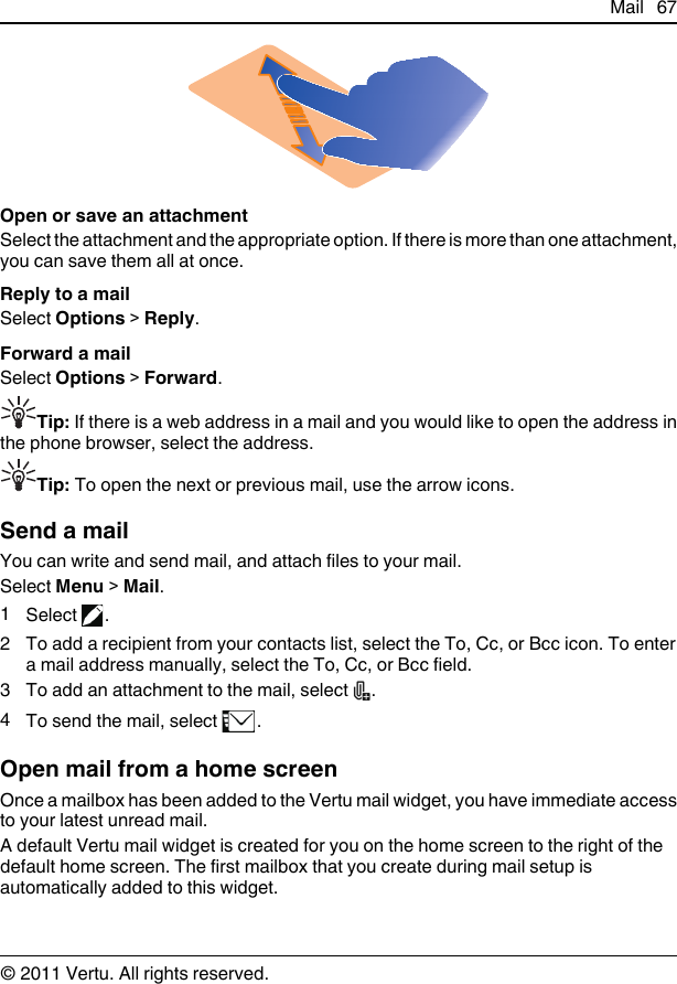 Open or save an attachmentSelect the attachment and the appropriate option. If there is more than one attachment,you can save them all at once.Reply to a mailSelect Options &gt; Reply.Forward a mailSelect Options &gt; Forward.Tip: If there is a web address in a mail and you would like to open the address inthe phone browser, select the address.Tip: To open the next or previous mail, use the arrow icons.Send a mailYou can write and send mail, and attach files to your mail.Select Menu &gt; Mail.1Select  .2 To add a recipient from your contacts list, select the To, Cc, or Bcc icon. To entera mail address manually, select the To, Cc, or Bcc field.3To add an attachment to the mail, select  .4To send the mail, select  .Open mail from a home screenOnce a mailbox has been added to the Vertu mail widget, you have immediate accessto your latest unread mail.A default Vertu mail widget is created for you on the home screen to the right of thedefault home screen. The first mailbox that you create during mail setup isautomatically added to this widget.Mail 67© 2011 Vertu. All rights reserved.