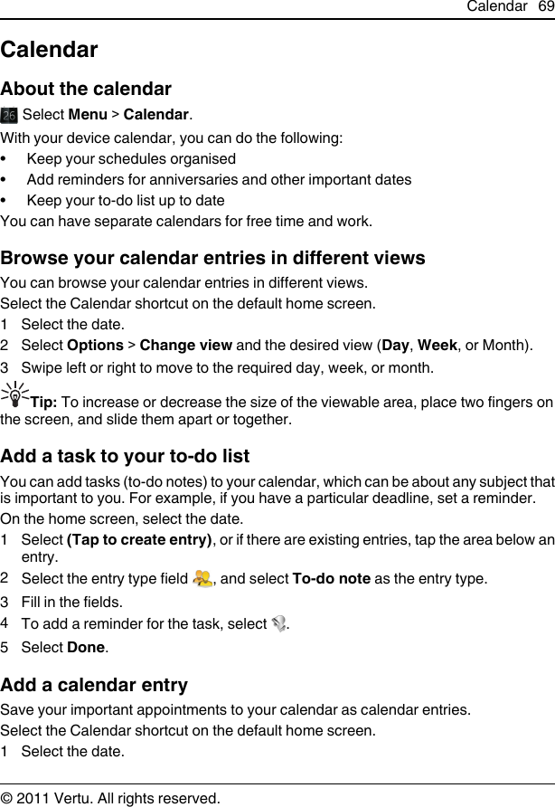 CalendarAbout the calendar Select Menu &gt; Calendar.With your device calendar, you can do the following:• Keep your schedules organised• Add reminders for anniversaries and other important dates• Keep your to-do list up to dateYou can have separate calendars for free time and work.Browse your calendar entries in different viewsYou can browse your calendar entries in different views.Select the Calendar shortcut on the default home screen.1 Select the date.2 Select Options &gt; Change view and the desired view (Day, Week, or Month).3 Swipe left or right to move to the required day, week, or month.Tip: To increase or decrease the size of the viewable area, place two fingers onthe screen, and slide them apart or together.Add a task to your to-do listYou can add tasks (to-do notes) to your calendar, which can be about any subject thatis important to you. For example, if you have a particular deadline, set a reminder.On the home screen, select the date.1 Select (Tap to create entry), or if there are existing entries, tap the area below anentry.2Select the entry type field  , and select To-do note as the entry type.3 Fill in the fields.4To add a reminder for the task, select  .5 Select Done.Add a calendar entrySave your important appointments to your calendar as calendar entries.Select the Calendar shortcut on the default home screen.1 Select the date.Calendar 69© 2011 Vertu. All rights reserved.