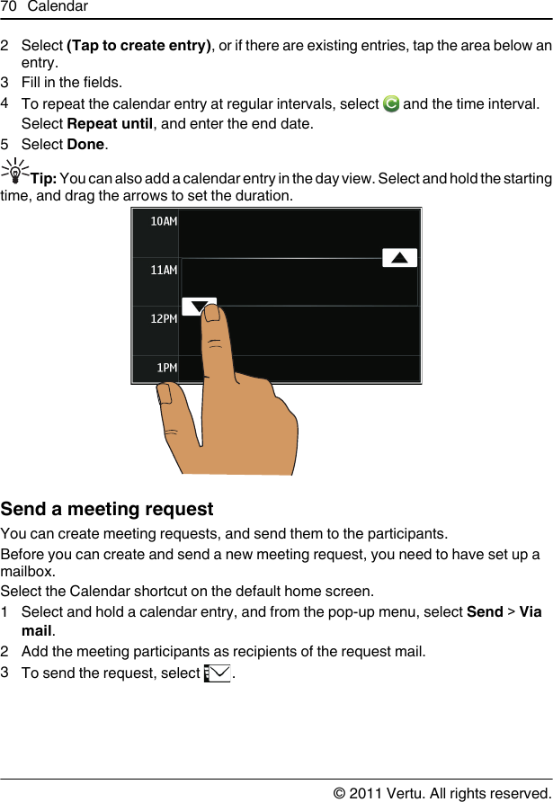 2 Select (Tap to create entry), or if there are existing entries, tap the area below anentry.3 Fill in the fields.4To repeat the calendar entry at regular intervals, select   and the time interval.Select Repeat until, and enter the end date.5 Select Done.Tip: You can also add a calendar entry in the day view. Select and hold the startingtime, and drag the arrows to set the duration.Send a meeting requestYou can create meeting requests, and send them to the participants.Before you can create and send a new meeting request, you need to have set up amailbox.Select the Calendar shortcut on the default home screen.1 Select and hold a calendar entry, and from the pop-up menu, select Send &gt; Viamail.2 Add the meeting participants as recipients of the request mail.3To send the request, select  .70 Calendar© 2011 Vertu. All rights reserved.