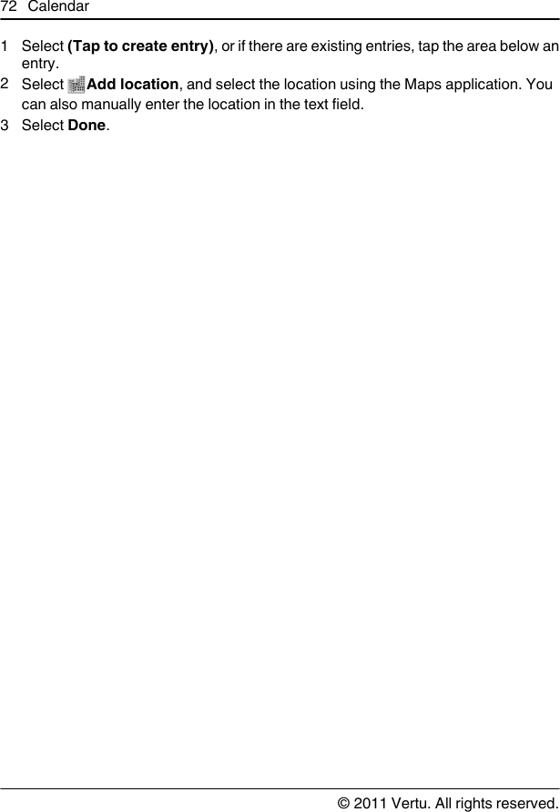 1 Select (Tap to create entry), or if there are existing entries, tap the area below anentry.2Select  Add location, and select the location using the Maps application. Youcan also manually enter the location in the text field.3 Select Done.72 Calendar© 2011 Vertu. All rights reserved.