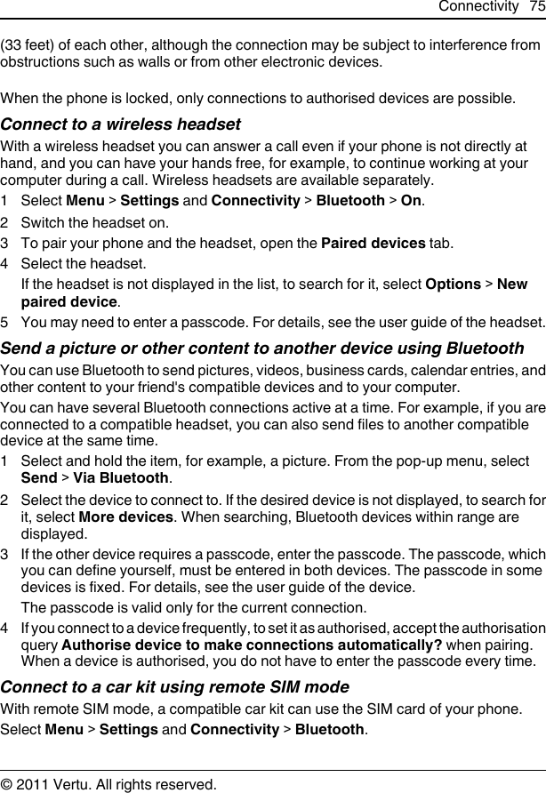 (33 feet) of each other, although the connection may be subject to interference fromobstructions such as walls or from other electronic devices.When the phone is locked, only connections to authorised devices are possible.Connect to a wireless headsetWith a wireless headset you can answer a call even if your phone is not directly athand, and you can have your hands free, for example, to continue working at yourcomputer during a call. Wireless headsets are available separately.1 Select Menu &gt; Settings and Connectivity &gt; Bluetooth &gt; On.2 Switch the headset on.3To pair your phone and the headset, open the Paired devices tab.4 Select the headset.If the headset is not displayed in the list, to search for it, select Options &gt; Newpaired device.5 You may need to enter a passcode. For details, see the user guide of the headset.Send a picture or other content to another device using BluetoothYou can use Bluetooth to send pictures, videos, business cards, calendar entries, andother content to your friend&apos;s compatible devices and to your computer.You can have several Bluetooth connections active at a time. For example, if you areconnected to a compatible headset, you can also send files to another compatibledevice at the same time.1 Select and hold the item, for example, a picture. From the pop-up menu, selectSend &gt; Via Bluetooth.2 Select the device to connect to. If the desired device is not displayed, to search forit, select More devices. When searching, Bluetooth devices within range aredisplayed.3 If the other device requires a passcode, enter the passcode. The passcode, whichyou can define yourself, must be entered in both devices. The passcode in somedevices is fixed. For details, see the user guide of the device.The passcode is valid only for the current connection.4 If you connect to a device frequently, to set it as authorised, accept the authorisationquery Authorise device to make connections automatically? when pairing.When a device is authorised, you do not have to enter the passcode every time.Connect to a car kit using remote SIM modeWith remote SIM mode, a compatible car kit can use the SIM card of your phone.Select Menu &gt; Settings and Connectivity &gt; Bluetooth.Connectivity 75© 2011 Vertu. All rights reserved.