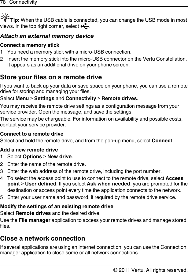 Tip: When the USB cable is connected, you can change the USB mode in mostviews. In the top right corner, select  .Attach an external memory deviceConnect a memory stick1 You need a memory stick with a micro-USB connection.2 Insert the memory stick into the micro-USB connector on the Vertu Constellation.It appears as an additional drive on your phone screen.Store your files on a remote driveIf you want to back up your data or save space on your phone, you can use a remotedrive for storing and managing your files.Select Menu &gt; Settings and Connectivity &gt; Remote drives.You may receive the remote drive settings as a configuration message from yourservice provider. Open the message, and save the settings.The service may be chargeable. For information on availability and possible costs,contact your service provider.Connect to a remote driveSelect and hold the remote drive, and from the pop-up menu, select Connect.Add a new remote drive1 Select Options &gt; New drive.2 Enter the name of the remote drive.3 Enter the web address of the remote drive, including the port number.4 To select the access point to use to connect to the remote drive, select Accesspoint &gt; User defined. If you select Ask when needed, you are prompted for thedestination or access point every time the application connects to the network.5 Enter your user name and password, if required by the remote drive service.Modify the settings of an existing remote driveSelect Remote drives and the desired drive.Use the File manager application to access your remote drives and manage storedfiles.Close a network connectionIf several applications are using an internet connection, you can use the Connectionmanager application to close some or all network connections.78 Connectivity© 2011 Vertu. All rights reserved.