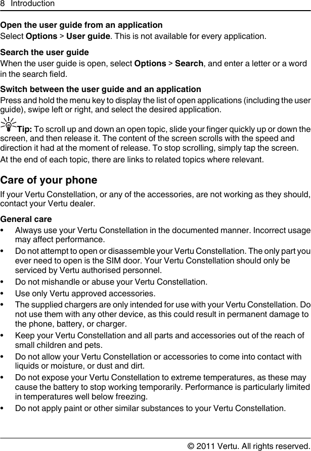 Open the user guide from an applicationSelect Options &gt; User guide. This is not available for every application.Search the user guideWhen the user guide is open, select Options &gt; Search, and enter a letter or a wordin the search field.Switch between the user guide and an applicationPress and hold the menu key to display the list of open applications (including the userguide), swipe left or right, and select the desired application.Tip: To scroll up and down an open topic, slide your finger quickly up or down thescreen, and then release it. The content of the screen scrolls with the speed anddirection it had at the moment of release. To stop scrolling, simply tap the screen.At the end of each topic, there are links to related topics where relevant.Care of your phoneIf your Vertu Constellation, or any of the accessories, are not working as they should,contact your Vertu dealer.General care• Always use your Vertu Constellation in the documented manner. Incorrect usagemay affect performance.• Do not attempt to open or disassemble your Vertu Constellation. The only part youever need to open is the SIM door. Your Vertu Constellation should only beserviced by Vertu authorised personnel.•Do not mishandle or abuse your Vertu Constellation.• Use only Vertu approved accessories.• The supplied chargers are only intended for use with your Vertu Constellation. Donot use them with any other device, as this could result in permanent damage tothe phone, battery, or charger.• Keep your Vertu Constellation and all parts and accessories out of the reach ofsmall children and pets.• Do not allow your Vertu Constellation or accessories to come into contact withliquids or moisture, or dust and dirt.• Do not expose your Vertu Constellation to extreme temperatures, as these maycause the battery to stop working temporarily. Performance is particularly limitedin temperatures well below freezing.• Do not apply paint or other similar substances to your Vertu Constellation.8Introduction© 2011 Vertu. All rights reserved.