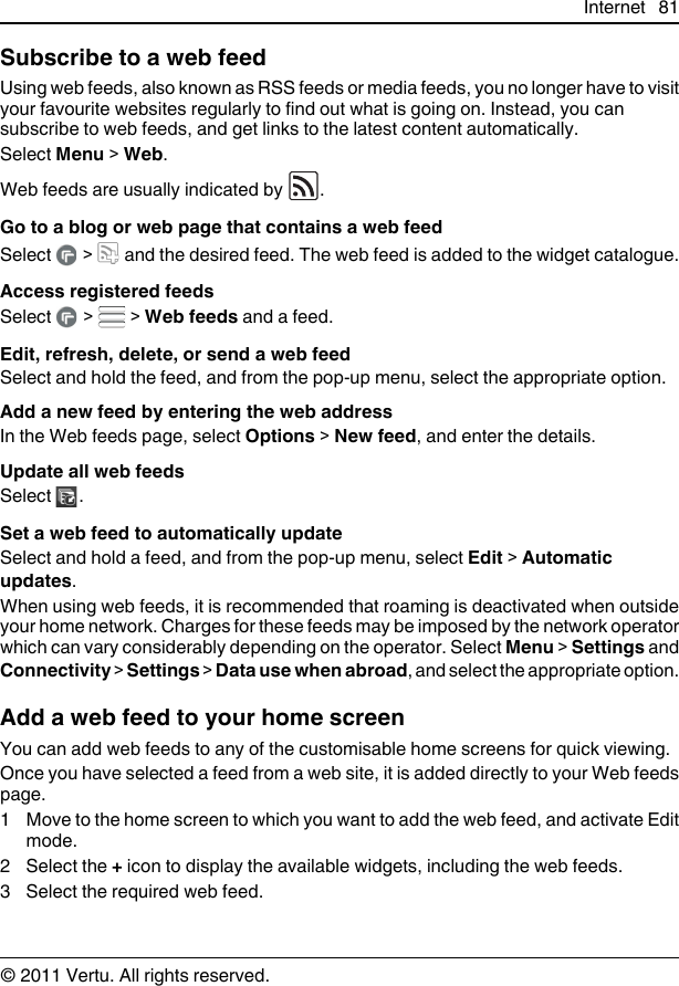 Subscribe to a web feedUsing web feeds, also known as RSS feeds or media feeds, you no longer have to visityour favourite websites regularly to find out what is going on. Instead, you cansubscribe to web feeds, and get links to the latest content automatically.Select Menu &gt; Web.Web feeds are usually indicated by  .Go to a blog or web page that contains a web feedSelect   &gt;   and the desired feed. The web feed is added to the widget catalogue.Access registered feedsSelect   &gt;   &gt; Web feeds and a feed.Edit, refresh, delete, or send a web feedSelect and hold the feed, and from the pop-up menu, select the appropriate option.Add a new feed by entering the web addressIn the Web feeds page, select Options &gt; New feed, and enter the details.Update all web feedsSelect  .Set a web feed to automatically updateSelect and hold a feed, and from the pop-up menu, select Edit &gt; Automaticupdates.When using web feeds, it is recommended that roaming is deactivated when outsideyour home network. Charges for these feeds may be imposed by the network operatorwhich can vary considerably depending on the operator. Select Menu &gt; Settings andConnectivity &gt; Settings &gt; Data use when abroad, and select the appropriate option.Add a web feed to your home screenYou can add web feeds to any of the customisable home screens for quick viewing.Once you have selected a feed from a web site, it is added directly to your Web feedspage.1 Move to the home screen to which you want to add the web feed, and activate Editmode.2 Select the + icon to display the available widgets, including the web feeds.3 Select the required web feed.Internet 81© 2011 Vertu. All rights reserved.