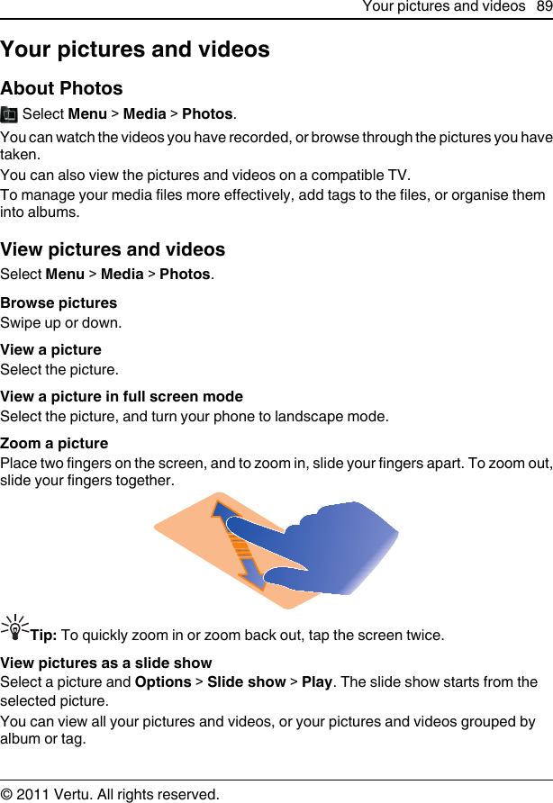 Your pictures and videosAbout Photos Select Menu &gt; Media &gt; Photos.You can watch the videos you have recorded, or browse through the pictures you havetaken.You can also view the pictures and videos on a compatible TV.To manage your media files more effectively, add tags to the files, or organise theminto albums.View pictures and videosSelect Menu &gt; Media &gt; Photos.Browse picturesSwipe up or down.View a pictureSelect the picture.View a picture in full screen modeSelect the picture, and turn your phone to landscape mode.Zoom a picturePlace two fingers on the screen, and to zoom in, slide your fingers apart. To zoom out,slide your fingers together.Tip: To quickly zoom in or zoom back out, tap the screen twice.View pictures as a slide showSelect a picture and Options &gt; Slide show &gt; Play. The slide show starts from theselected picture.You can view all your pictures and videos, or your pictures and videos grouped byalbum or tag.Your pictures and videos 89© 2011 Vertu. All rights reserved.