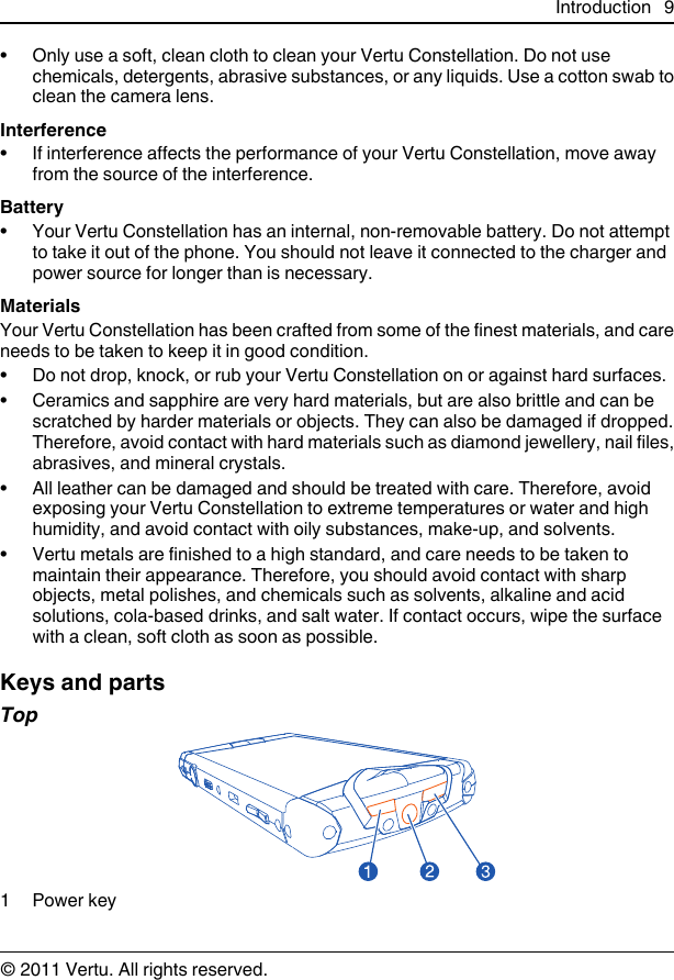 • Only use a soft, clean cloth to clean your Vertu Constellation. Do not usechemicals, detergents, abrasive substances, or any liquids. Use a cotton swab toclean the camera lens.Interference• If interference affects the performance of your Vertu Constellation, move awayfrom the source of the interference.Battery• Your Vertu Constellation has an internal, non-removable battery. Do not attemptto take it out of the phone. You should not leave it connected to the charger andpower source for longer than is necessary.MaterialsYour Vertu Constellation has been crafted from some of the finest materials, and careneeds to be taken to keep it in good condition.• Do not drop, knock, or rub your Vertu Constellation on or against hard surfaces.• Ceramics and sapphire are very hard materials, but are also brittle and can bescratched by harder materials or objects. They can also be damaged if dropped.Therefore, avoid contact with hard materials such as diamond jewellery, nail files,abrasives, and mineral crystals.• All leather can be damaged and should be treated with care. Therefore, avoidexposing your Vertu Constellation to extreme temperatures or water and highhumidity, and avoid contact with oily substances, make-up, and solvents.• Vertu metals are finished to a high standard, and care needs to be taken tomaintain their appearance. Therefore, you should avoid contact with sharpobjects, metal polishes, and chemicals such as solvents, alkaline and acidsolutions, cola-based drinks, and salt water. If contact occurs, wipe the surfacewith a clean, soft cloth as soon as possible.Keys and partsTop1Power keyIntroduction 9© 2011 Vertu. All rights reserved.