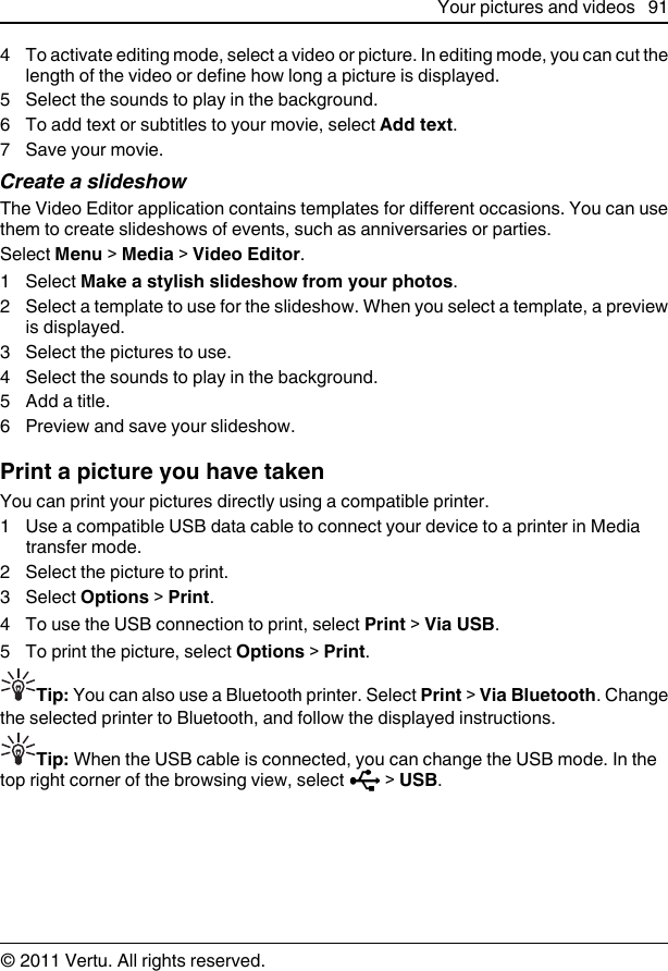 4 To activate editing mode, select a video or picture. In editing mode, you can cut thelength of the video or define how long a picture is displayed.5 Select the sounds to play in the background.6 To add text or subtitles to your movie, select Add text.7 Save your movie.Create a slideshowThe Video Editor application contains templates for different occasions. You can usethem to create slideshows of events, such as anniversaries or parties.Select Menu &gt; Media &gt; Video Editor.1 Select Make a stylish slideshow from your photos.2 Select a template to use for the slideshow. When you select a template, a previewis displayed.3 Select the pictures to use.4 Select the sounds to play in the background.5 Add a title.6 Preview and save your slideshow.Print a picture you have takenYou can print your pictures directly using a compatible printer.1 Use a compatible USB data cable to connect your device to a printer in Mediatransfer mode.2 Select the picture to print.3 Select Options &gt; Print.4 To use the USB connection to print, select Print &gt; Via USB.5 To print the picture, select Options &gt; Print.Tip: You can also use a Bluetooth printer. Select Print &gt; Via Bluetooth. Changethe selected printer to Bluetooth, and follow the displayed instructions.Tip: When the USB cable is connected, you can change the USB mode. In thetop right corner of the browsing view, select   &gt; USB.Your pictures and videos 91© 2011 Vertu. All rights reserved.