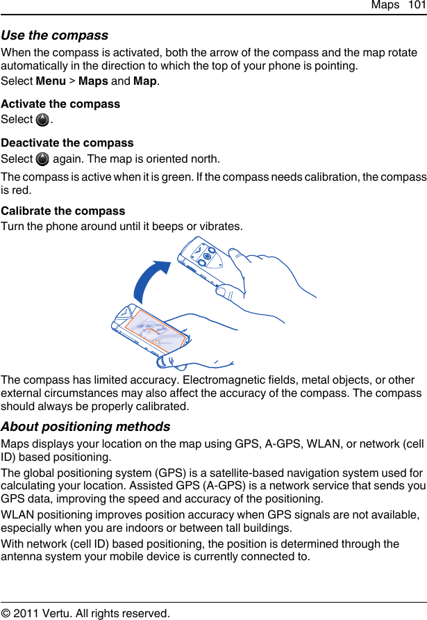 Use the compassWhen the compass is activated, both the arrow of the compass and the map rotateautomatically in the direction to which the top of your phone is pointing.Select Menu &gt; Maps and Map.Activate the compassSelect  .Deactivate the compassSelect   again. The map is oriented north.The compass is active when it is green. If the compass needs calibration, the compassis red.Calibrate the compassTurn the phone around until it beeps or vibrates.The compass has limited accuracy. Electromagnetic fields, metal objects, or otherexternal circumstances may also affect the accuracy of the compass. The compassshould always be properly calibrated.About positioning methodsMaps displays your location on the map using GPS, A-GPS, WLAN, or network (cellID) based positioning.The global positioning system (GPS) is a satellite-based navigation system used forcalculating your location. Assisted GPS (A-GPS) is a network service that sends youGPS data, improving the speed and accuracy of the positioning.WLAN positioning improves position accuracy when GPS signals are not available,especially when you are indoors or between tall buildings.With network (cell ID) based positioning, the position is determined through theantenna system your mobile device is currently connected to.Maps 101© 2011 Vertu. All rights reserved.