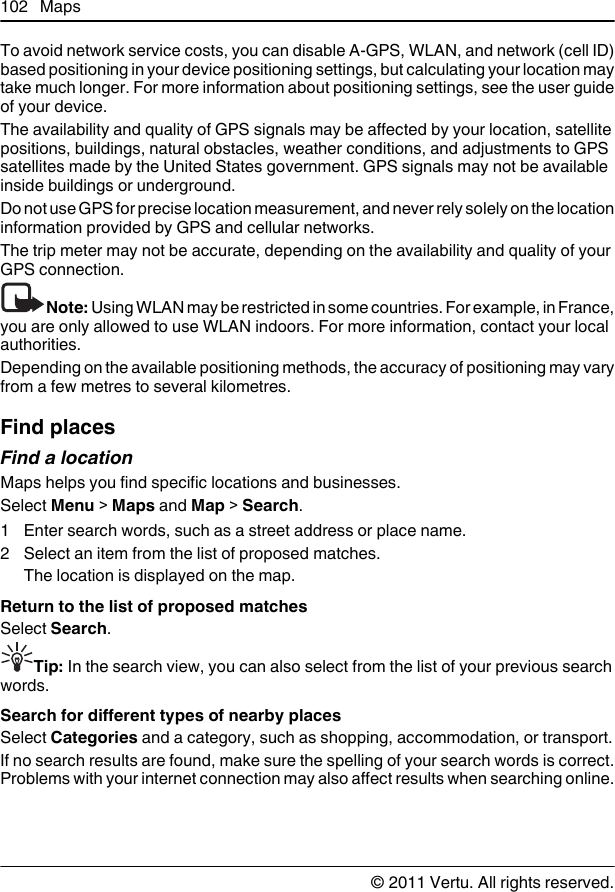 To avoid network service costs, you can disable A-GPS, WLAN, and network (cell ID)based positioning in your device positioning settings, but calculating your location maytake much longer. For more information about positioning settings, see the user guideof your device.The availability and quality of GPS signals may be affected by your location, satellitepositions, buildings, natural obstacles, weather conditions, and adjustments to GPSsatellites made by the United States government. GPS signals may not be availableinside buildings or underground.Do not use GPS for precise location measurement, and never rely solely on the locationinformation provided by GPS and cellular networks.The trip meter may not be accurate, depending on the availability and quality of yourGPS connection.Note: Using WLAN may be restricted in some countries. For example, in France,you are only allowed to use WLAN indoors. For more information, contact your localauthorities.Depending on the available positioning methods, the accuracy of positioning may varyfrom a few metres to several kilometres.Find placesFind a locationMaps helps you find specific locations and businesses.Select Menu &gt; Maps and Map &gt; Search.1 Enter search words, such as a street address or place name.2 Select an item from the list of proposed matches.The location is displayed on the map.Return to the list of proposed matchesSelect Search.Tip: In the search view, you can also select from the list of your previous searchwords.Search for different types of nearby placesSelect Categories and a category, such as shopping, accommodation, or transport.If no search results are found, make sure the spelling of your search words is correct.Problems with your internet connection may also affect results when searching online.102 Maps© 2011 Vertu. All rights reserved.