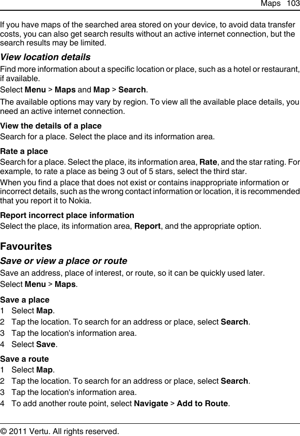 If you have maps of the searched area stored on your device, to avoid data transfercosts, you can also get search results without an active internet connection, but thesearch results may be limited.View location detailsFind more information about a specific location or place, such as a hotel or restaurant,if available.Select Menu &gt; Maps and Map &gt; Search.The available options may vary by region. To view all the available place details, youneed an active internet connection.View the details of a placeSearch for a place. Select the place and its information area.Rate a placeSearch for a place. Select the place, its information area, Rate, and the star rating. Forexample, to rate a place as being 3 out of 5 stars, select the third star.When you find a place that does not exist or contains inappropriate information orincorrect details, such as the wrong contact information or location, it is recommendedthat you report it to Nokia.Report incorrect place informationSelect the place, its information area, Report, and the appropriate option.FavouritesSave or view a place or routeSave an address, place of interest, or route, so it can be quickly used later.Select Menu &gt; Maps.Save a place1 Select Map.2 Tap the location. To search for an address or place, select Search.3 Tap the location&apos;s information area.4 Select Save.Save a route1 Select Map.2 Tap the location. To search for an address or place, select Search.3 Tap the location&apos;s information area.4 To add another route point, select Navigate &gt; Add to Route.Maps 103© 2011 Vertu. All rights reserved.
